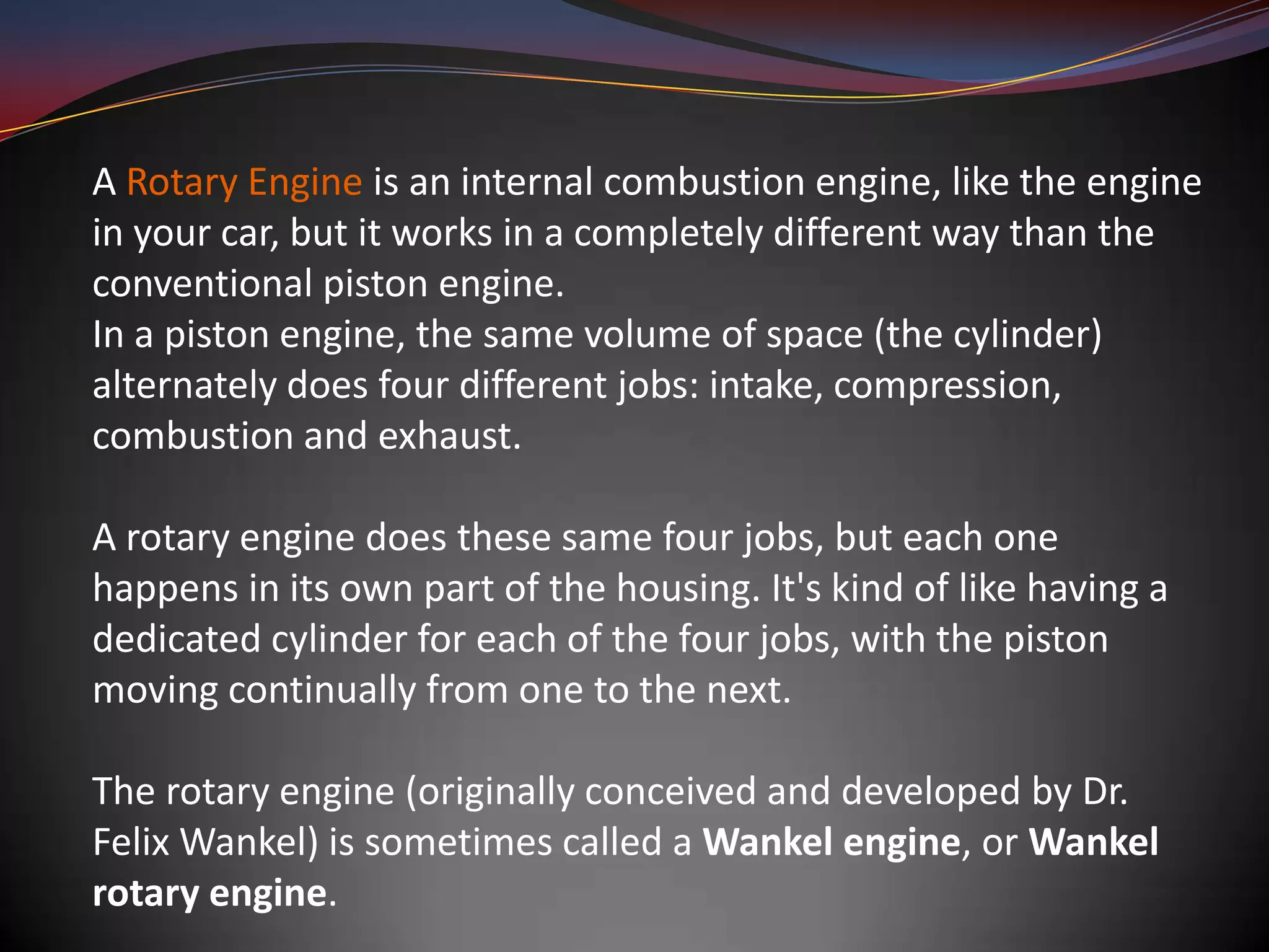 A Rotary Engine is an internal combustion engine, like the engine
in your car, but it works in a completely different way than the
conventional piston engine.
In a piston engine, the same volume of space (the cylinder)
alternately does four different jobs: intake, compression,
combustion and exhaust.

A rotary engine does these same four jobs, but each one
happens in its own part of the housing. It's kind of like having a
dedicated cylinder for each of the four jobs, with the piston
moving continually from one to the next.

The rotary engine (originally conceived and developed by Dr.
Felix Wankel) is sometimes called a Wankel engine, or Wankel
rotary engine.
 