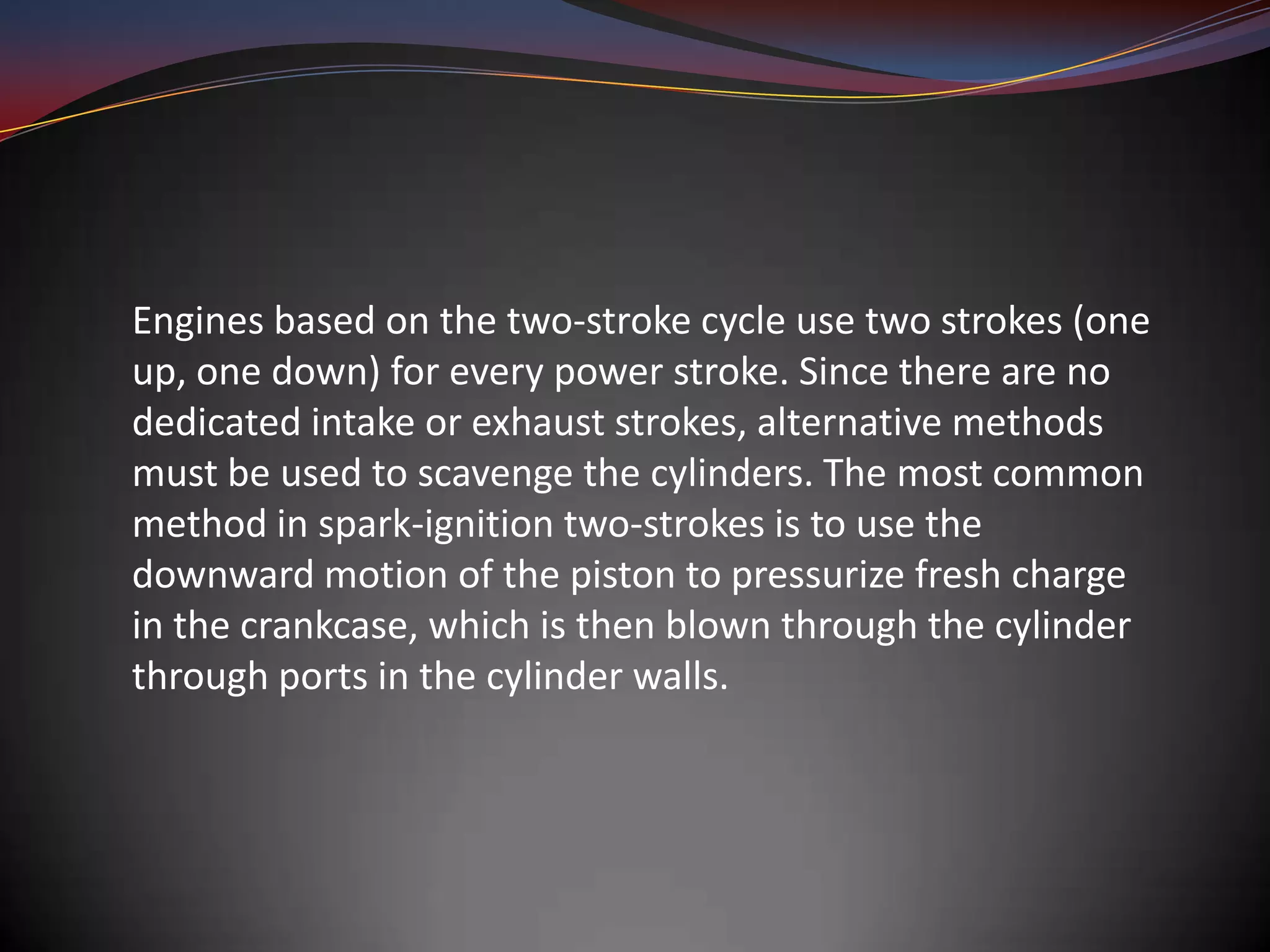Engines based on the two-stroke cycle use two strokes (one
up, one down) for every power stroke. Since there are no
dedicated intake or exhaust strokes, alternative methods
must be used to scavenge the cylinders. The most common
method in spark-ignition two-strokes is to use the
downward motion of the piston to pressurize fresh charge
in the crankcase, which is then blown through the cylinder
through ports in the cylinder walls.
 
