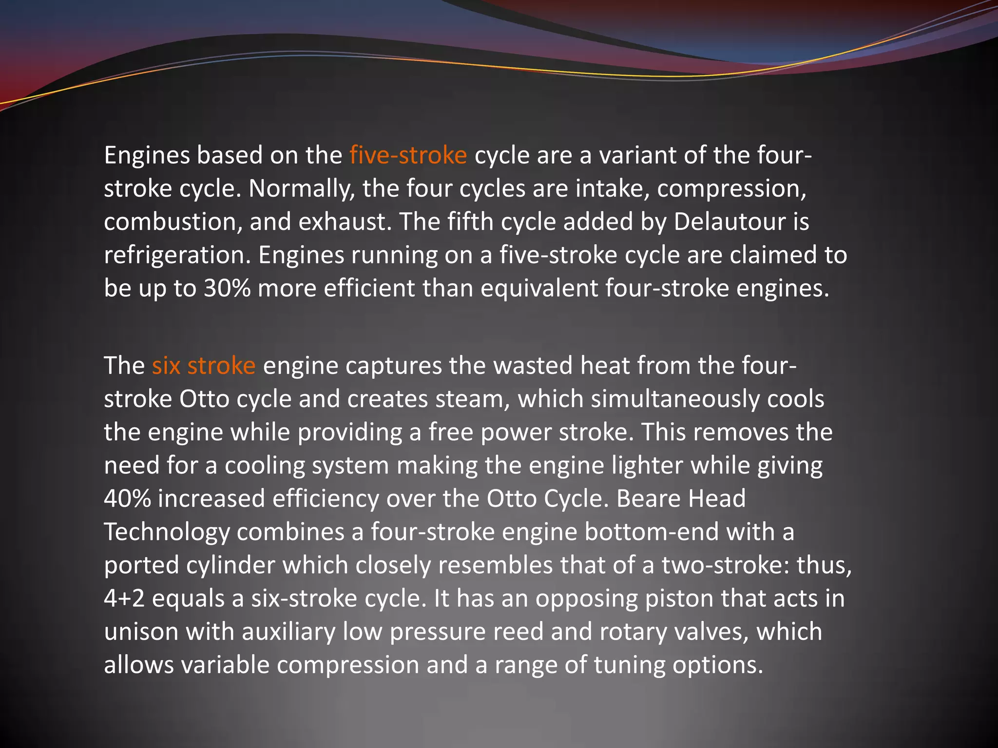 Engines based on the five-stroke cycle are a variant of the four-
stroke cycle. Normally, the four cycles are intake, compression,
combustion, and exhaust. The fifth cycle added by Delautour is
refrigeration. Engines running on a five-stroke cycle are claimed to
be up to 30% more efficient than equivalent four-stroke engines.

The six stroke engine captures the wasted heat from the four-
stroke Otto cycle and creates steam, which simultaneously cools
the engine while providing a free power stroke. This removes the
need for a cooling system making the engine lighter while giving
40% increased efficiency over the Otto Cycle. Beare Head
Technology combines a four-stroke engine bottom-end with a
ported cylinder which closely resembles that of a two-stroke: thus,
4+2 equals a six-stroke cycle. It has an opposing piston that acts in
unison with auxiliary low pressure reed and rotary valves, which
allows variable compression and a range of tuning options.
 