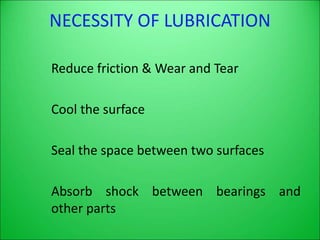 NECESSITY OF LUBRICATION
Reduce friction & Wear and Tear
Cool the surface
Seal the space between two surfaces
Absorb shock between bearings and
other parts
 