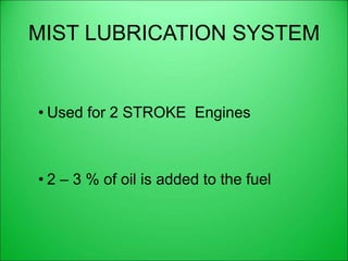 MIST LUBRICATION SYSTEM
• Used for 2 STROKE Engines
• 2 – 3 % of oil is added to the fuel
 