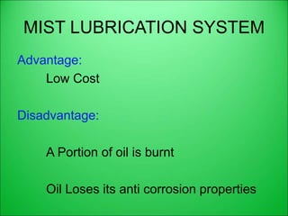 MIST LUBRICATION SYSTEM
Advantage:
Low Cost
Disadvantage:
A Portion of oil is burnt
Oil Loses its anti corrosion properties
 