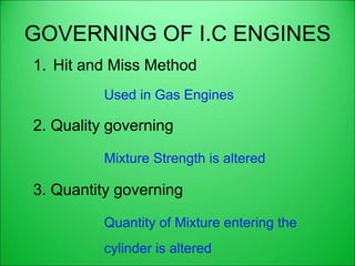 GOVERNING OF I.C ENGINES
1. Hit and Miss Method
Used in Gas Engines
2. Quality governing
Mixture Strength is altered
3. Quantity governing
Quantity of Mixture entering the
cylinder is altered
 