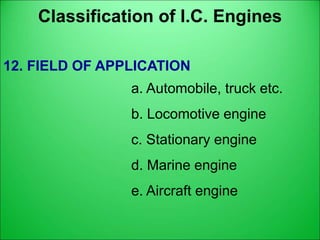 Classification of I.C. Engines
12. FIELD OF APPLICATION
a. Automobile, truck etc.
b. Locomotive engine
c. Stationary engine
d. Marine engine
e. Aircraft engine
 