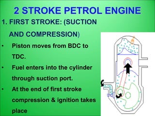 2 STROKE PETROL ENGINE
1. FIRST STROKE: (SUCTION
AND COMPRESSION)
• Piston moves from BDC to
TDC.
• Fuel enters into the cylinder
through suction port.
• At the end of first stroke
compression & ignition takes
place
 