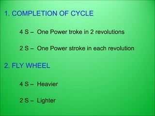 1. COMPLETION OF CYCLE
4 S – One Power troke in 2 revolutions
2 S – One Power stroke in each revolution
2. FLY WHEEL
4 S – Heavier
2 S – Lighter
 
