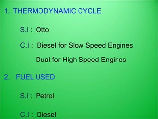 1. THERMODYNAMIC CYCLE
S.I : Otto
C.I : Diesel for Slow Speed Engines
Dual for High Speed Engines
2. FUEL USED
S.I : Petrol
C.I : Diesel
 