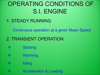 OPERATING CONDITIONS OF
S.I. ENGINE
1. STEADY RUNNING
Continuous operation at a given Mean Speed
2. TRANSIENT OPERATION
 Starting
 Warming
 Idling
 Acceleration & Loading
 