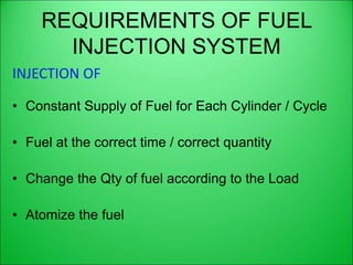 REQUIREMENTS OF FUEL
INJECTION SYSTEM
INJECTION OF
• Constant Supply of Fuel for Each Cylinder / Cycle
• Fuel at the correct time / correct quantity
• Change the Qty of fuel according to the Load
• Atomize the fuel
 