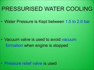 PRESSURISED WATER COOLING
• Water Pressure is Kept between 1.5 to 2.0 bar
• Vacuum valve is used to avoid vacuum
formation when engine is stopped
• Pressure relief valve is used
 