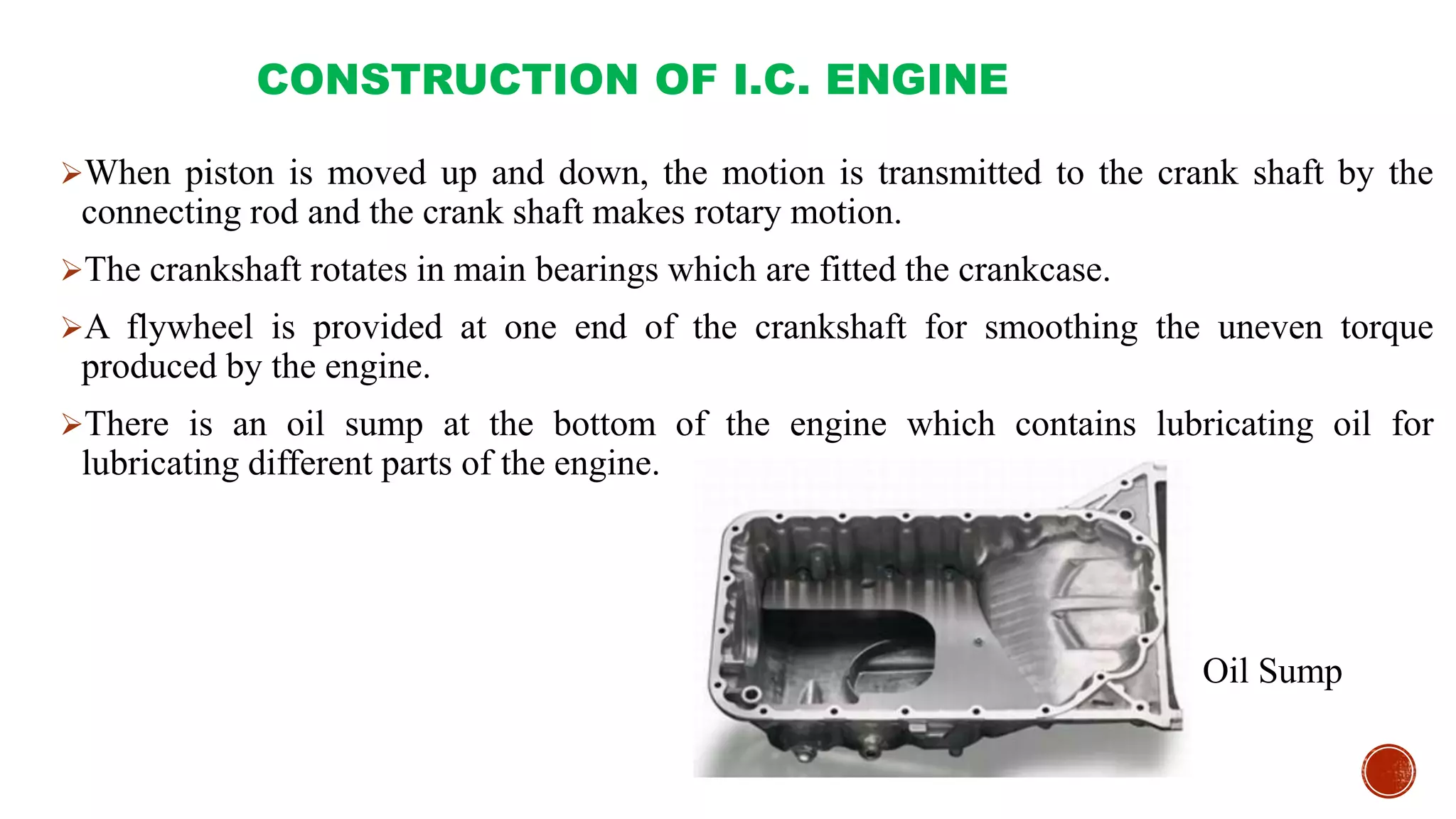 CONSTRUCTION OF I.C. ENGINE
When piston is moved up and down, the motion is transmitted to the crank shaft by the
connecting rod and the crank shaft makes rotary motion.
The crankshaft rotates in main bearings which are fitted the crankcase.
A flywheel is provided at one end of the crankshaft for smoothing the uneven torque
produced by the engine.
There is an oil sump at the bottom of the engine which contains lubricating oil for
lubricating different parts of the engine.
Oil Sump
 