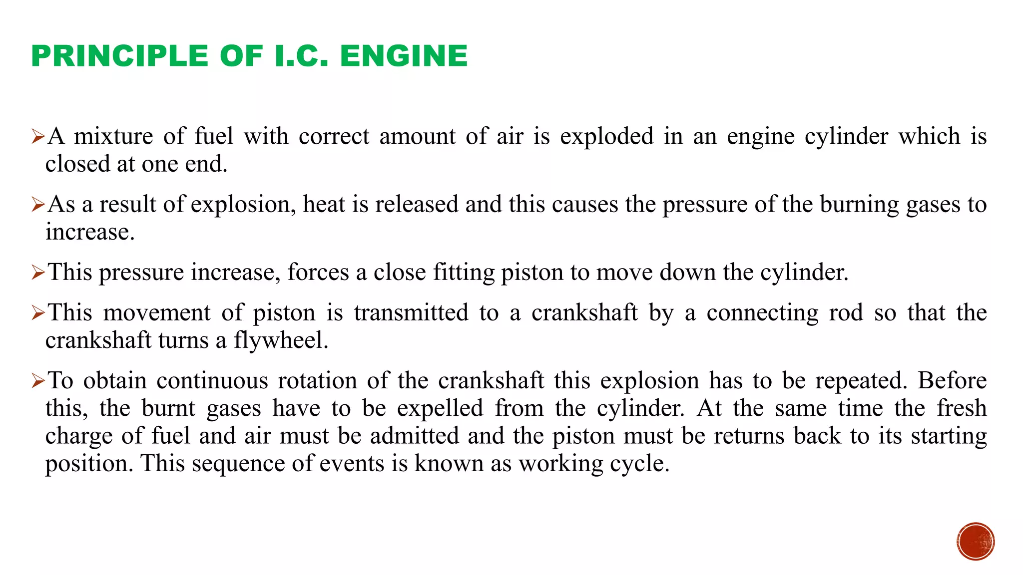 PRINCIPLE OF I.C. ENGINE
A mixture of fuel with correct amount of air is exploded in an engine cylinder which is
closed at one end.
As a result of explosion, heat is released and this causes the pressure of the burning gases to
increase.
This pressure increase, forces a close fitting piston to move down the cylinder.
This movement of piston is transmitted to a crankshaft by a connecting rod so that the
crankshaft turns a flywheel.
To obtain continuous rotation of the crankshaft this explosion has to be repeated. Before
this, the burnt gases have to be expelled from the cylinder. At the same time the fresh
charge of fuel and air must be admitted and the piston must be returns back to its starting
position. This sequence of events is known as working cycle.
 