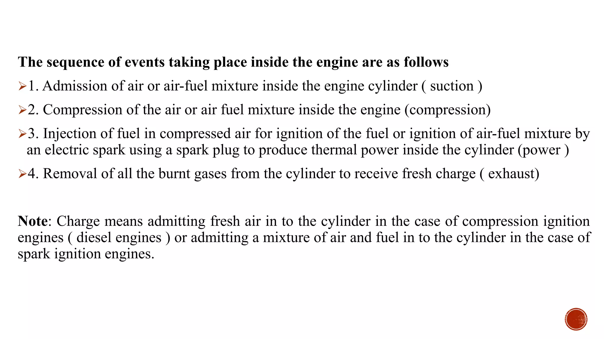 The sequence of events taking place inside the engine are as follows
1. Admission of air or air-fuel mixture inside the engine cylinder ( suction )
2. Compression of the air or air fuel mixture inside the engine (compression)
3. Injection of fuel in compressed air for ignition of the fuel or ignition of air-fuel mixture by
an electric spark using a spark plug to produce thermal power inside the cylinder (power )
4. Removal of all the burnt gases from the cylinder to receive fresh charge ( exhaust)
Note: Charge means admitting fresh air in to the cylinder in the case of compression ignition
engines ( diesel engines ) or admitting a mixture of air and fuel in to the cylinder in the case of
spark ignition engines.
 