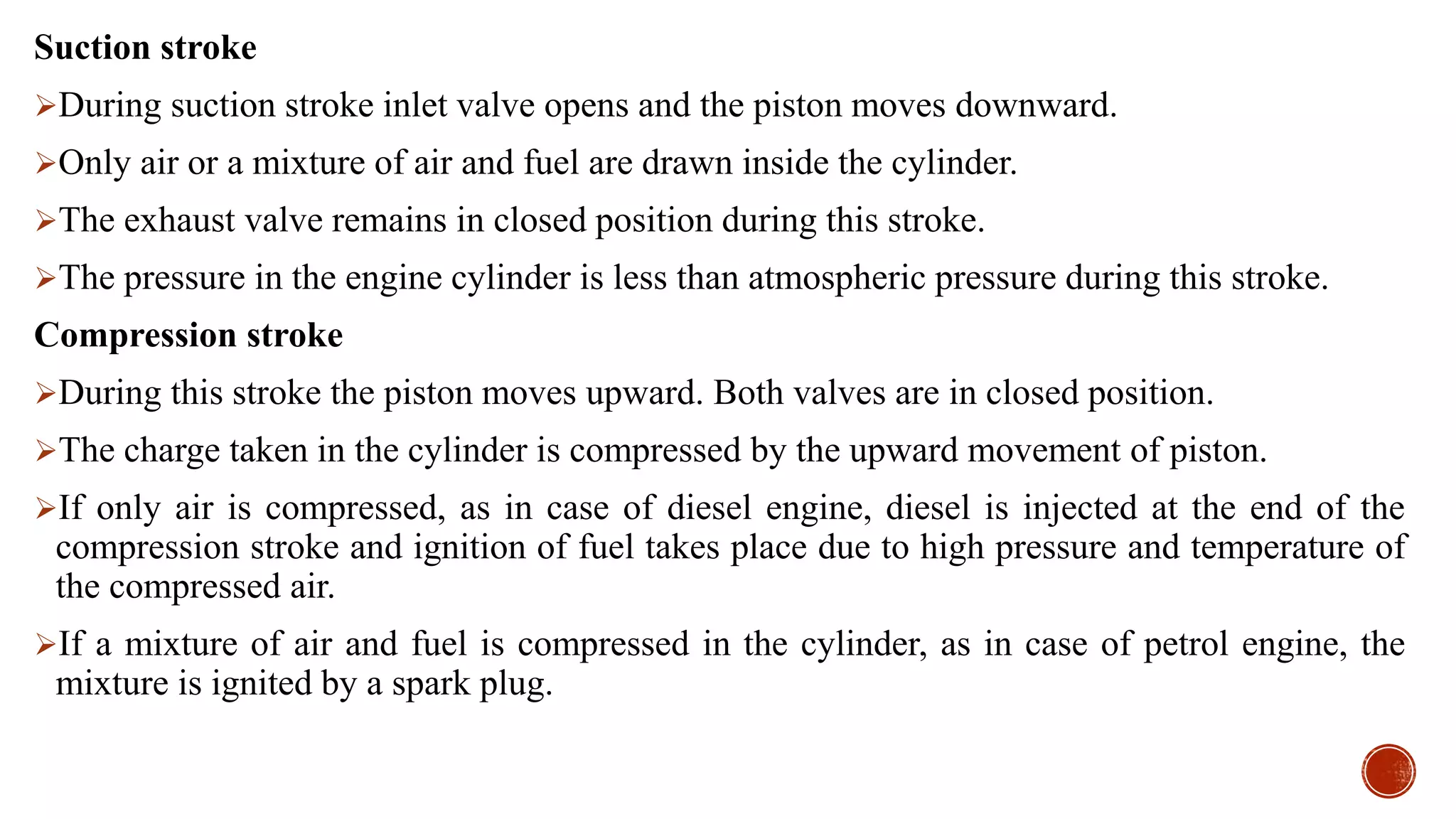 Suction stroke
During suction stroke inlet valve opens and the piston moves downward.
Only air or a mixture of air and fuel are drawn inside the cylinder.
The exhaust valve remains in closed position during this stroke.
The pressure in the engine cylinder is less than atmospheric pressure during this stroke.
Compression stroke
During this stroke the piston moves upward. Both valves are in closed position.
The charge taken in the cylinder is compressed by the upward movement of piston.
If only air is compressed, as in case of diesel engine, diesel is injected at the end of the
compression stroke and ignition of fuel takes place due to high pressure and temperature of
the compressed air.
If a mixture of air and fuel is compressed in the cylinder, as in case of petrol engine, the
mixture is ignited by a spark plug.
 