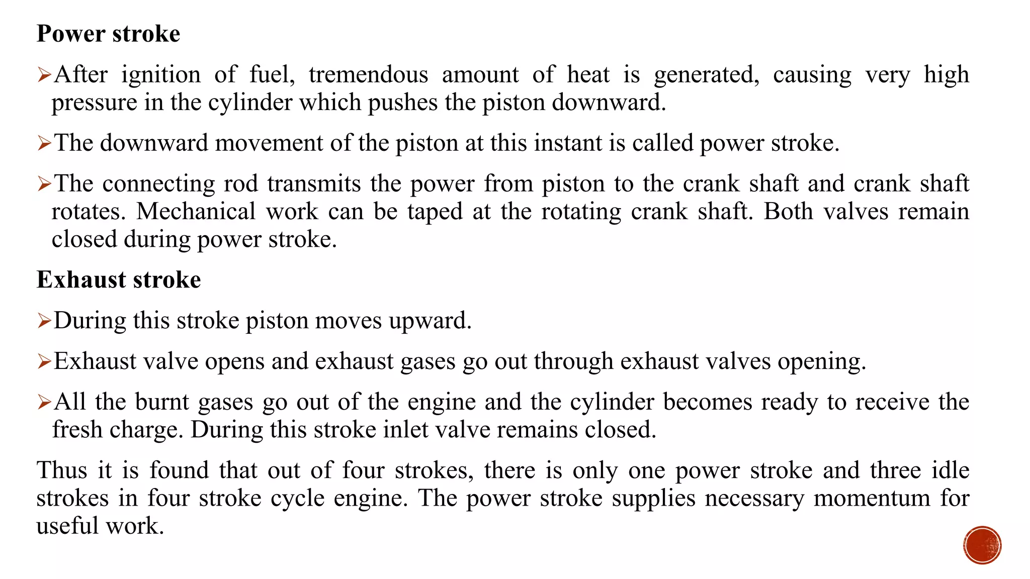 Power stroke
After ignition of fuel, tremendous amount of heat is generated, causing very high
pressure in the cylinder which pushes the piston downward.
The downward movement of the piston at this instant is called power stroke.
The connecting rod transmits the power from piston to the crank shaft and crank shaft
rotates. Mechanical work can be taped at the rotating crank shaft. Both valves remain
closed during power stroke.
Exhaust stroke
During this stroke piston moves upward.
Exhaust valve opens and exhaust gases go out through exhaust valves opening.
All the burnt gases go out of the engine and the cylinder becomes ready to receive the
fresh charge. During this stroke inlet valve remains closed.
Thus it is found that out of four strokes, there is only one power stroke and three idle
strokes in four stroke cycle engine. The power stroke supplies necessary momentum for
useful work.
 