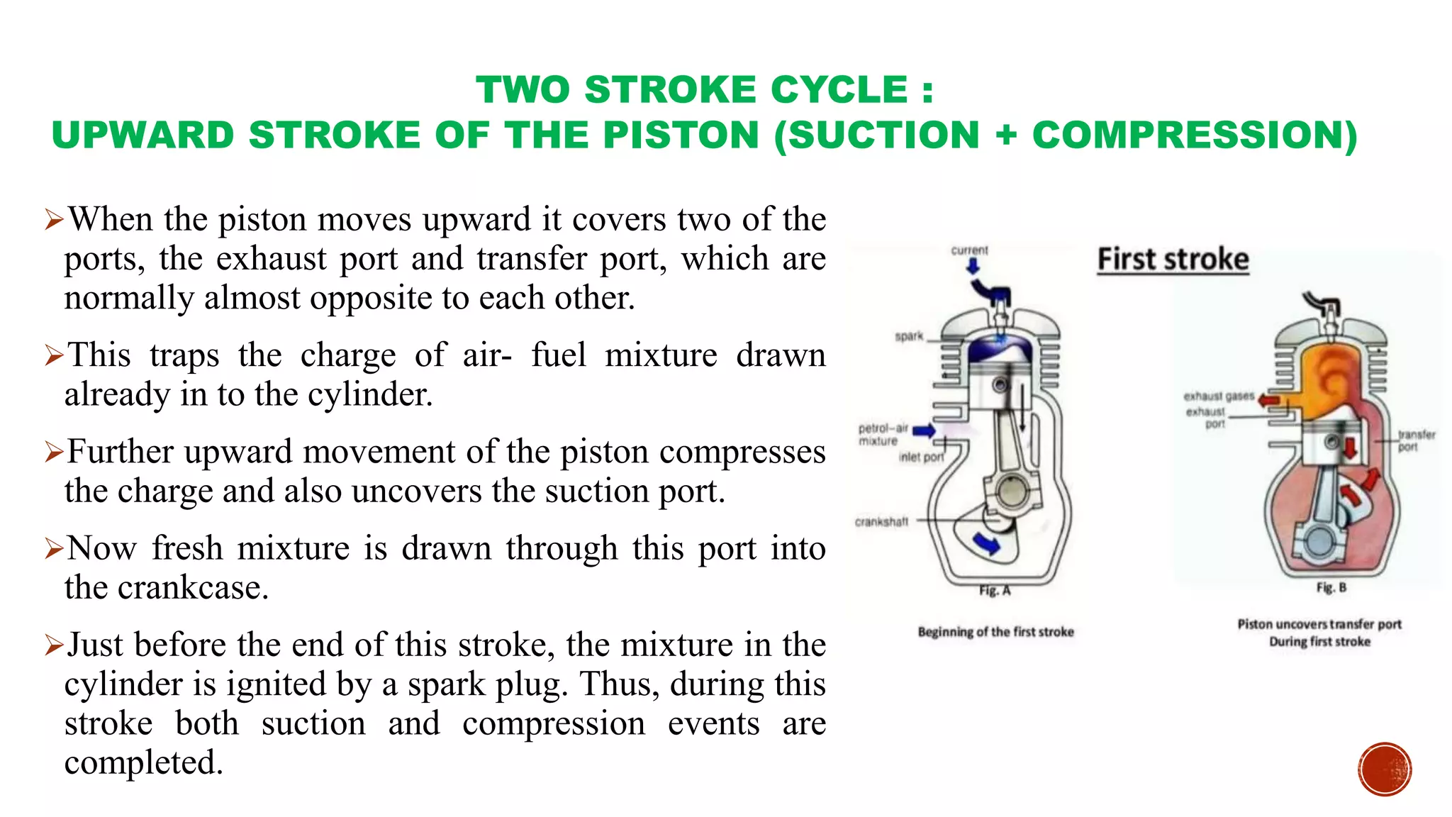 TWO STROKE CYCLE :
UPWARD STROKE OF THE PISTON (SUCTION + COMPRESSION)
When the piston moves upward it covers two of the
ports, the exhaust port and transfer port, which are
normally almost opposite to each other.
This traps the charge of air- fuel mixture drawn
already in to the cylinder.
Further upward movement of the piston compresses
the charge and also uncovers the suction port.
Now fresh mixture is drawn through this port into
the crankcase.
Just before the end of this stroke, the mixture in the
cylinder is ignited by a spark plug. Thus, during this
stroke both suction and compression events are
completed.
 