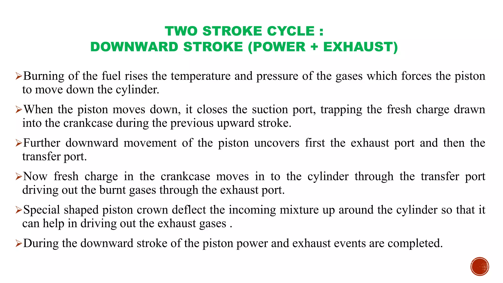 TWO STROKE CYCLE :
DOWNWARD STROKE (POWER + EXHAUST)
Burning of the fuel rises the temperature and pressure of the gases which forces the piston
to move down the cylinder.
When the piston moves down, it closes the suction port, trapping the fresh charge drawn
into the crankcase during the previous upward stroke.
Further downward movement of the piston uncovers first the exhaust port and then the
transfer port.
Now fresh charge in the crankcase moves in to the cylinder through the transfer port
driving out the burnt gases through the exhaust port.
Special shaped piston crown deflect the incoming mixture up around the cylinder so that it
can help in driving out the exhaust gases .
During the downward stroke of the piston power and exhaust events are completed.
 