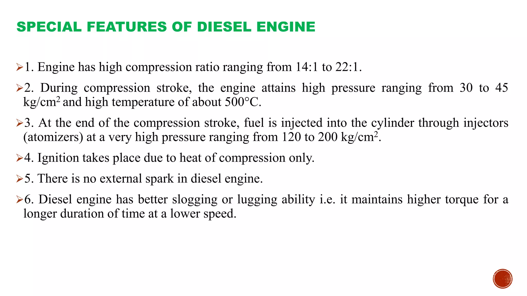SPECIAL FEATURES OF DIESEL ENGINE
1. Engine has high compression ratio ranging from 14:1 to 22:1.
2. During compression stroke, the engine attains high pressure ranging from 30 to 45
kg/cm2 and high temperature of about 500°C.
3. At the end of the compression stroke, fuel is injected into the cylinder through injectors
(atomizers) at a very high pressure ranging from 120 to 200 kg/cm2.
4. Ignition takes place due to heat of compression only.
5. There is no external spark in diesel engine.
6. Diesel engine has better slogging or lugging ability i.e. it maintains higher torque for a
longer duration of time at a lower speed.
 