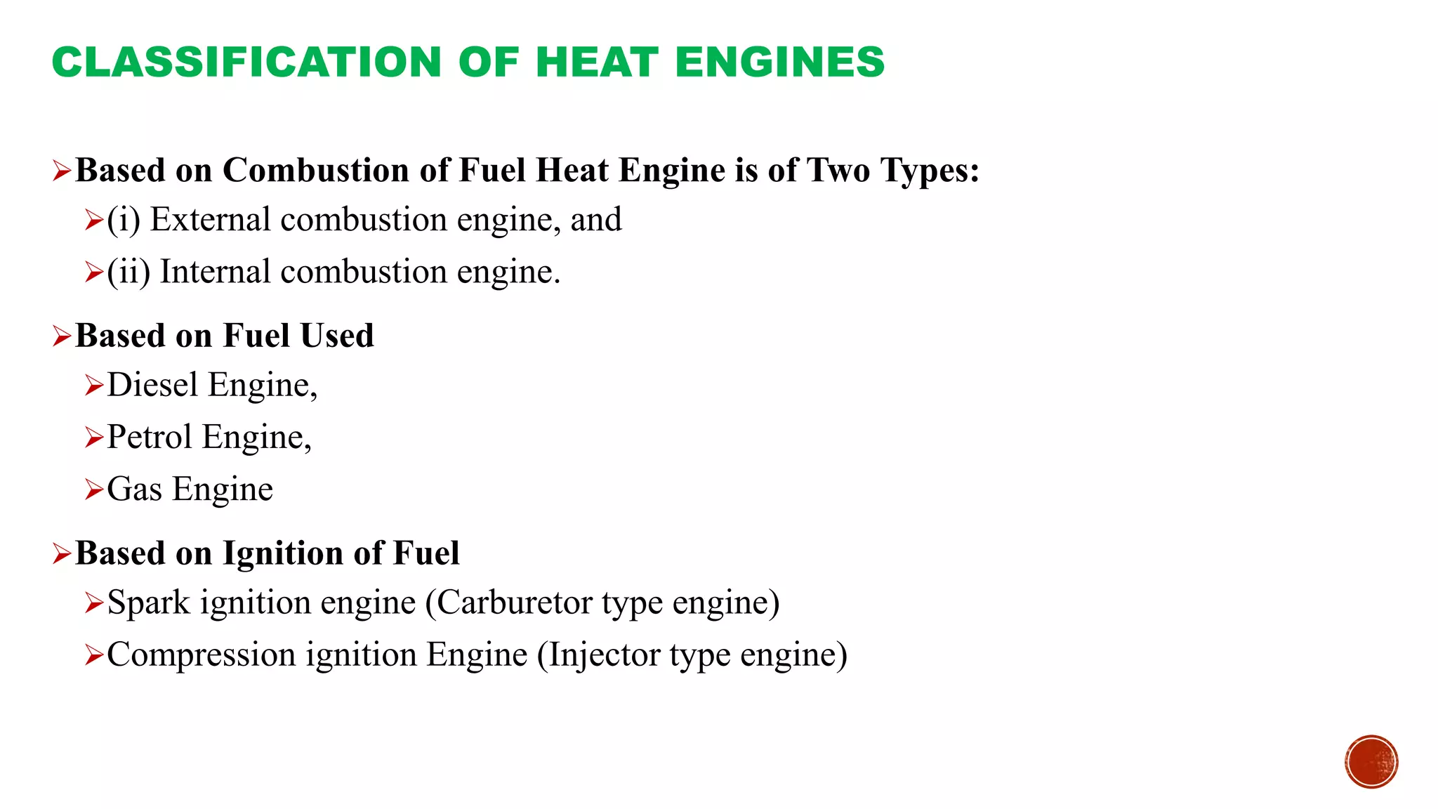 Based on Combustion of Fuel Heat Engine is of Two Types:
(i) External combustion engine, and
(ii) Internal combustion engine.
Based on Fuel Used
Diesel Engine,
Petrol Engine,
Gas Engine
Based on Ignition of Fuel
Spark ignition engine (Carburetor type engine)
Compression ignition Engine (Injector type engine)
CLASSIFICATION OF HEAT ENGINES
 