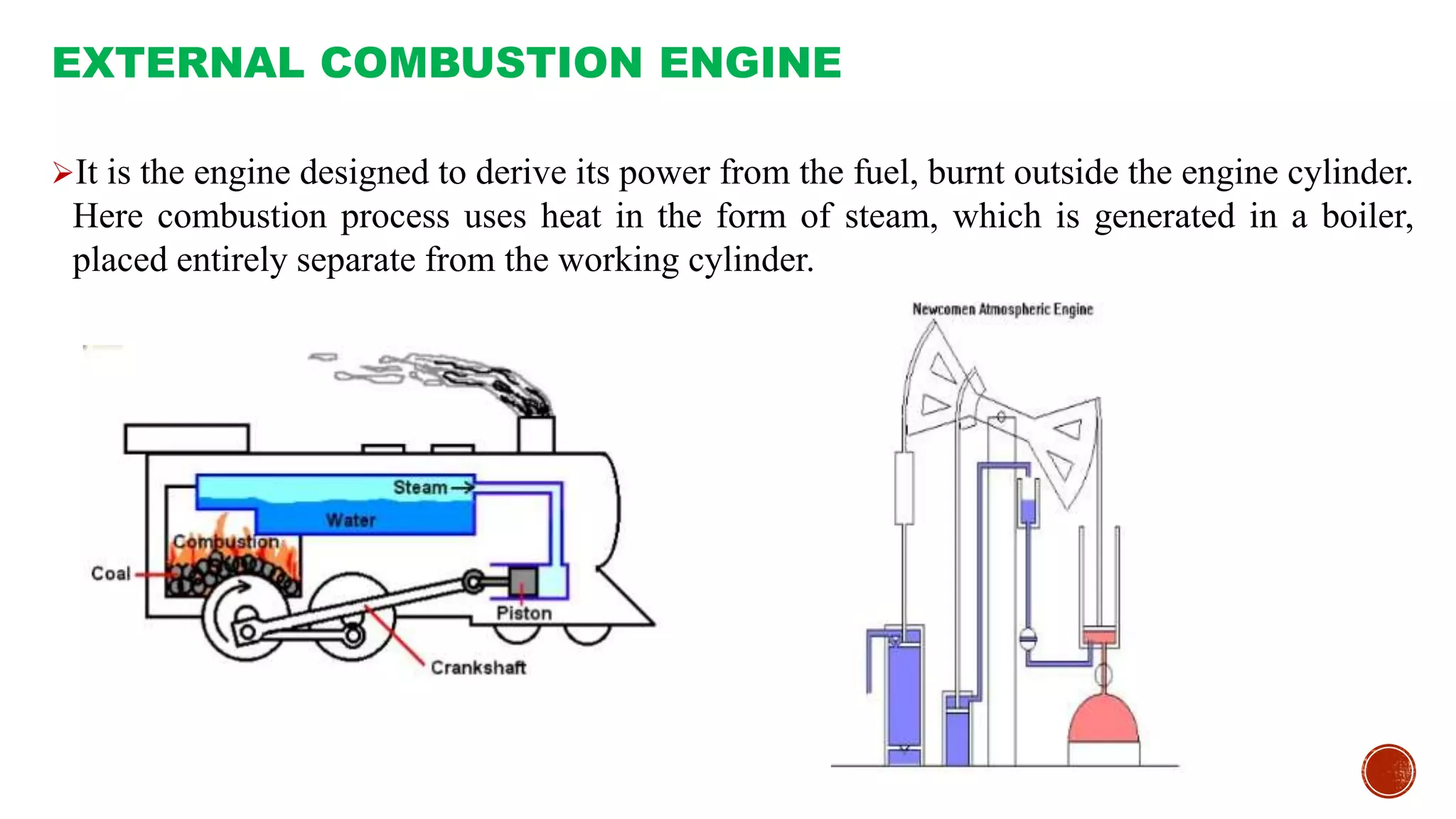 It is the engine designed to derive its power from the fuel, burnt outside the engine cylinder.
Here combustion process uses heat in the form of steam, which is generated in a boiler,
placed entirely separate from the working cylinder.
EXTERNAL COMBUSTION ENGINE
 