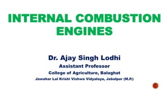 INTERNAL COMBUSTION
ENGINES
Dr. Ajay Singh Lodhi
Assistant Professor
College of Agriculture, Balaghat
Jawahar Lal Krishi Vishwa Vidyalaya, Jabalpur (M.P.)
 