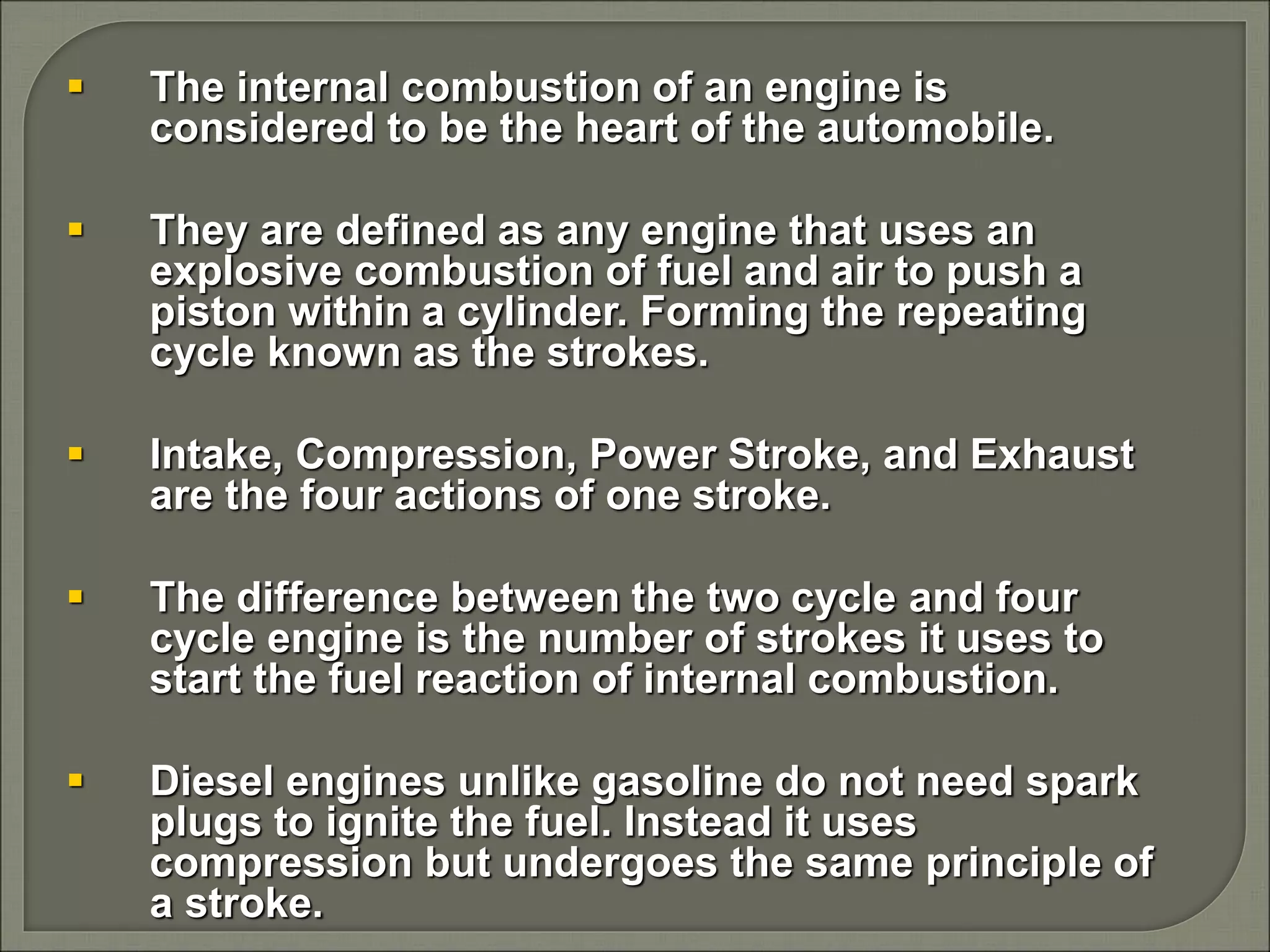  The internal combustion of an engine is
considered to be the heart of the automobile.
 They are defined as any engine that uses an
explosive combustion of fuel and air to push a
piston within a cylinder. Forming the repeating
cycle known as the strokes.
 Intake, Compression, Power Stroke, and Exhaust
are the four actions of one stroke.
 The difference between the two cycle and four
cycle engine is the number of strokes it uses to
start the fuel reaction of internal combustion.
 Diesel engines unlike gasoline do not need spark
plugs to ignite the fuel. Instead it uses
compression but undergoes the same principle of
a stroke.
 