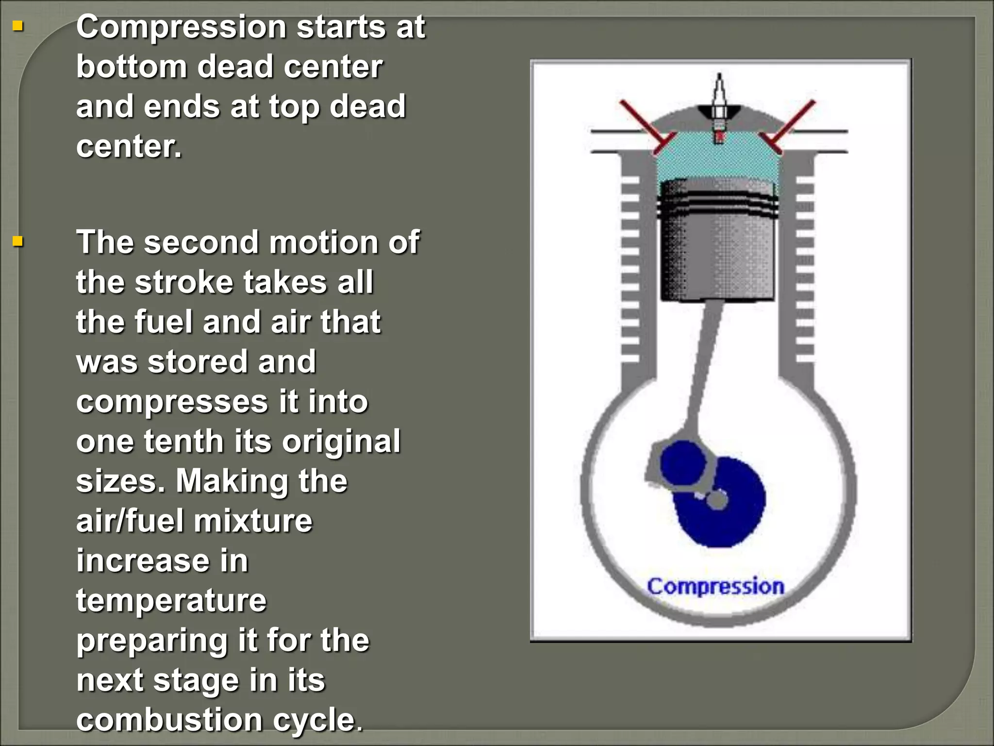  Compression starts at
bottom dead center
and ends at top dead
center.
 The second motion of
the stroke takes all
the fuel and air that
was stored and
compresses it into
one tenth its original
sizes. Making the
air/fuel mixture
increase in
temperature
preparing it for the
next stage in its
combustion cycle.
 