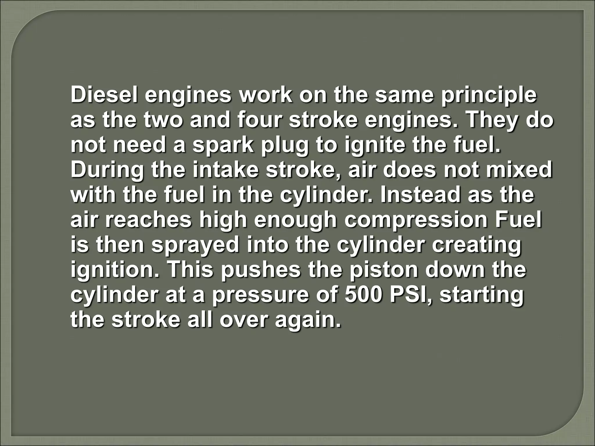 Diesel engines work on the same principle
as the two and four stroke engines. They do
not need a spark plug to ignite the fuel.
During the intake stroke, air does not mixed
with the fuel in the cylinder. Instead as the
air reaches high enough compression Fuel
is then sprayed into the cylinder creating
ignition. This pushes the piston down the
cylinder at a pressure of 500 PSI, starting
the stroke all over again.
 