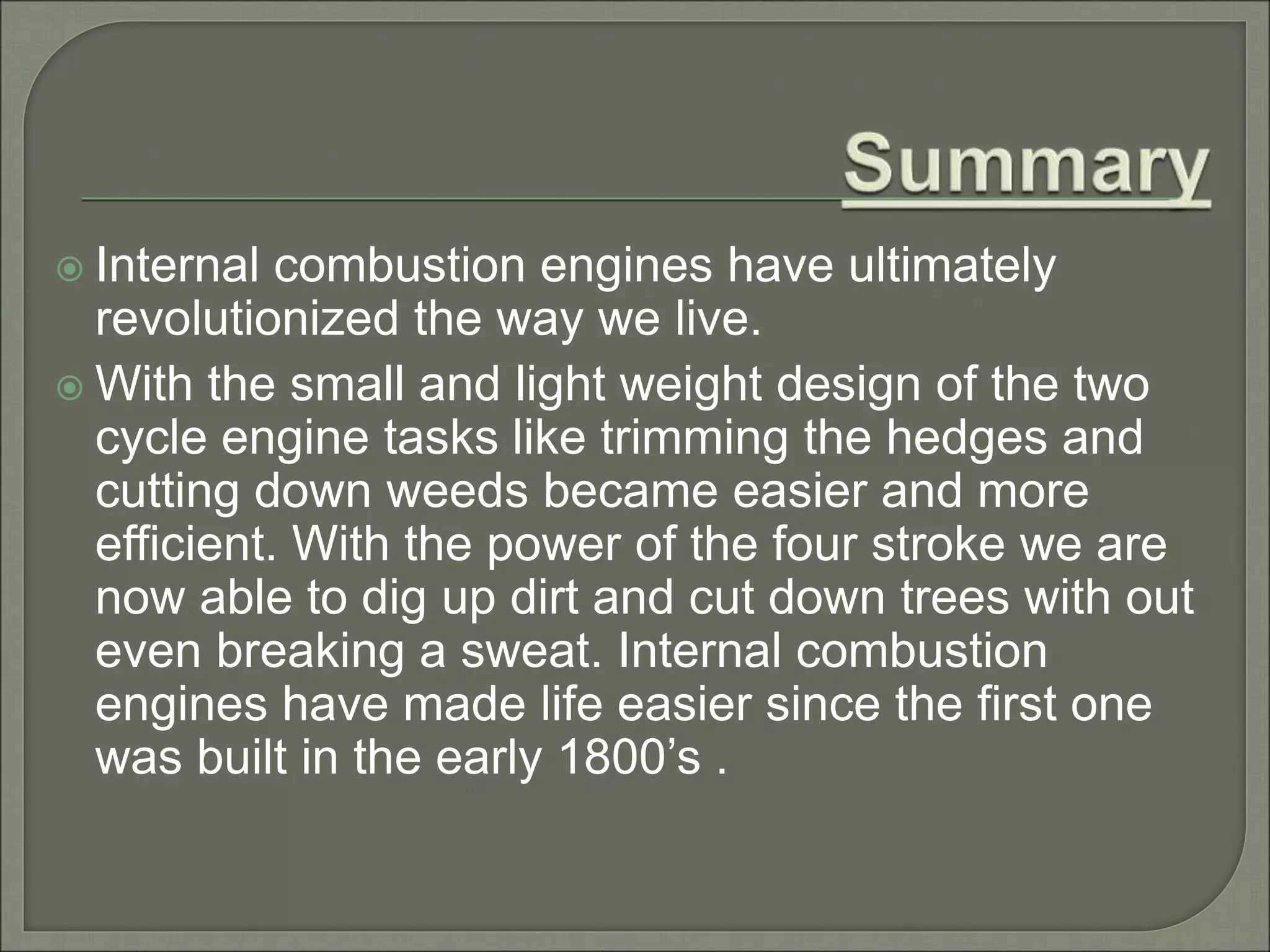  Internal combustion engines have ultimately
revolutionized the way we live.
 With the small and light weight design of the two
cycle engine tasks like trimming the hedges and
cutting down weeds became easier and more
efficient. With the power of the four stroke we are
now able to dig up dirt and cut down trees with out
even breaking a sweat. Internal combustion
engines have made life easier since the first one
was built in the early 1800’s .
 