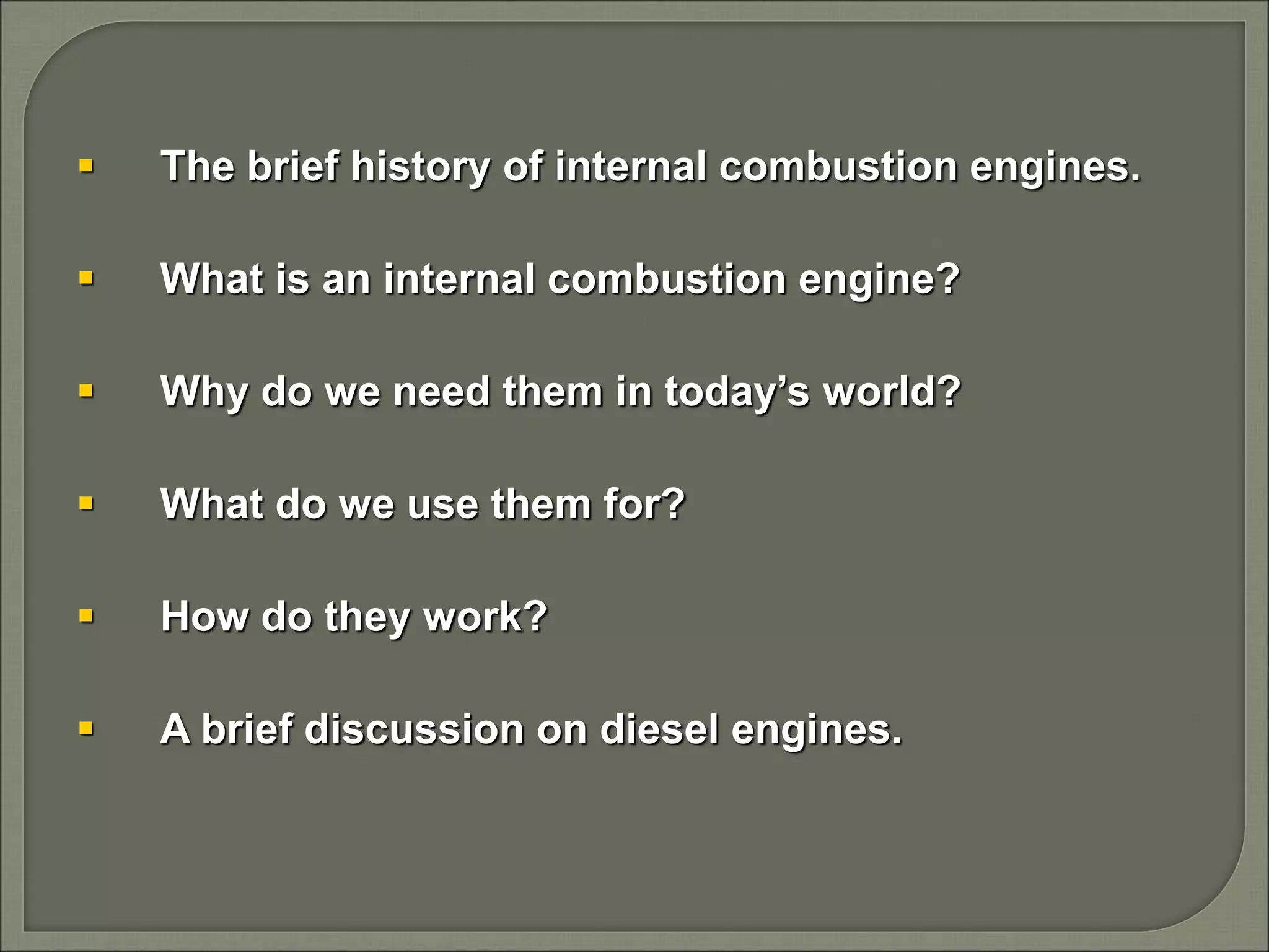  The brief history of internal combustion engines.
 What is an internal combustion engine?
 Why do we need them in today’s world?
 What do we use them for?
 How do they work?
 A brief discussion on diesel engines.
 
