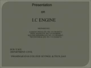 Presentation
on
I.C ENGINE
PREPARED BY:
GADHAVI POOJA( EN. NO: 131150106013)
PATEL MANSI (EN. NO: 131150106048)
SOLANKI KRISHMA( EN. NO: 131150106067)
TRIVEDI HIRAL (EN. NO: 131150106072)
SUB: E.M.E
DEPARTMENT: CIVIL
SWAMINARAYAN COLLEGE OF ENGG. & TECH.,SAIJ
 
