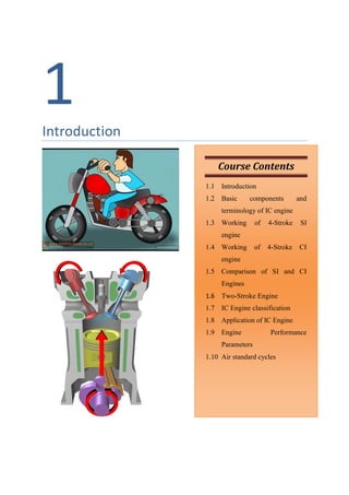 1
Introduction
Course Contents
1.1 Introduction
1.2 Basic components and
terminology of IC engine
1.3 Working of 4-Stroke SI
engine
1.4 Working of 4-Stroke CI
engine
1.5 Comparison of SI and CI
Engines
1.6 Two-Stroke Engine
1.7 IC Engine classification
1.8 Application of IC Engine
1.9 Engine Performance
Parameters
1.10 Air standard cycles
 