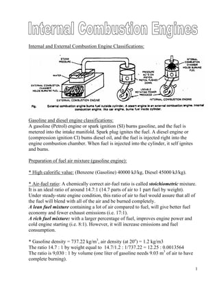 Internal and External Combustion Engine Classifications:
Gasoline and diesel engine classifications:
A gasoline (Petrol) engine or spark ignition (SI) burns gasoline, and the fuel is
metered into the intake manifold. Spark plug ignites the fuel. A diesel engine or
(compression ignition Cl) bums diesel oil, and the fuel is injected right into the
engine combustion chamber. When fuel is injected into the cylinder, it self ignites
and bums.
Preparation of fuel air mixture (gasoline engine):
* High calorific value: (Benzene (Gasoline) 40000 kJ/kg, Diesel 45000 kJ/kg).
* Air-fuel ratio: A chemically correct air-fuel ratio is called stoichiometric mixture.
It is an ideal ratio of around 14.7:1 (14.7 parts of air to 1 part fuel by weight).
Under steady-state engine condition, this ratio of air to fuel would assure that all of
the fuel will blend with all of the air and be burned completely.
A lean fuel mixture containing a lot of air compared to fuel, will give better fuel
economy and fewer exhaust emissions (i.e. 17:1).
A rich fuel mixture: with a larger percentage of fuel, improves engine power and
cold engine starting (i.e. 8:1). However, it will increase emissions and fuel
consumption.
* Gasoline density = 737.22 kg/m3
, air density (at 20o
) = 1.2 kg/m3
The ratio 14.7 : 1 by weight equal to 14.7/1.2 : 1/737.22 = 12.25 : 0.0013564
The ratio is 9,030 : 1 by volume (one liter of gasoline needs 9.03 m3
of air to have
complete burning).
1
 