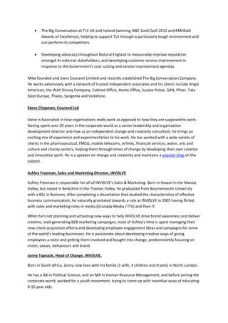  The Big Conversation at TUI UK and Ireland (winning IABC Gold Quill 2012 and EMERald
Awards of Excellence), helping to support TUI through a particularly tough environment and
out-perform its competitors.
 Developing advocacy throughout Natural England to measurably improve reputation
amongst its external stakeholders, and developing customer service improvement in
response to the Government's cost cutting and service improvement agendas.
Mike founded and owns Couravel Limited and recently established The Big Conversation Company.
He works extensively with a network of trusted independent associates and his clients include Anglo
American, the Walt Disney Company, Cabinet Office, Home Office, Sussex Police, GKN, Pfizer, Tata
Steel Europe, Thales, Syngenta and Vodafone.
Steve Chapman, Couravel Ltd
Steve is fascinated in how organisations really work as opposed to how they are supposed to work.
Having spent over 20 years in the corporate world as a senior leadership and organisation
development director and now as an independent change and creativity consultant, he brings an
exciting mix of experience and experimentation to his work. He has worked with a wide variety of
clients in the pharmaceutical, FMCG, mobile telecoms, airlines, financial services, water, arts and
culture and charity sectors, helping them through times of change by developing their own creative
and innovative spirit. He is a speaker on change and creativity and maintains a popular blog on the
subject.
Ashley Freeman, Sales and Marketing Director, INVOLVE
Ashley Freeman is responsible for all of INVOLVE's Sales & Marketing. Born in Hawaii in the Manoa
Valley, but raised in Berkshire in the Thames Valley, he graduated from Bournemouth University
with a BSc in Business. After completing a dissertation that studied the characteristics of effective
business communicators, he naturally gravitated towards a role at INVOLVE in 2005 having flirted
with sales and marketing roles in media (Granada Media / ITV) and then IT.
When he's not planning and activating new ways to help INVOLVE drive brand awareness and deliver
creative, lead-generating B2B marketing campaigns, most of Ashley's time is spent managing their
new-client acquisition efforts and developing employee engagement ideas and campaigns for some
of the world's leading businesses. He is passionate about developing creative ways of giving
employees a voice and getting them involved and bought into change, predominantly focusing on
vision, values, behaviours and brand.
Jonny Tapnack, Head of Change, INVOLVE.
Born in South Africa, Jonny now lives with his family (1 wife, 3 children and 0 pets) in North London.
He has a BA in Political Science, and an MA in Human Resource Management, and before joining the
corporate world, worked for a youth movement, trying to come up with inventive ways of educating
8-16 year olds.
 