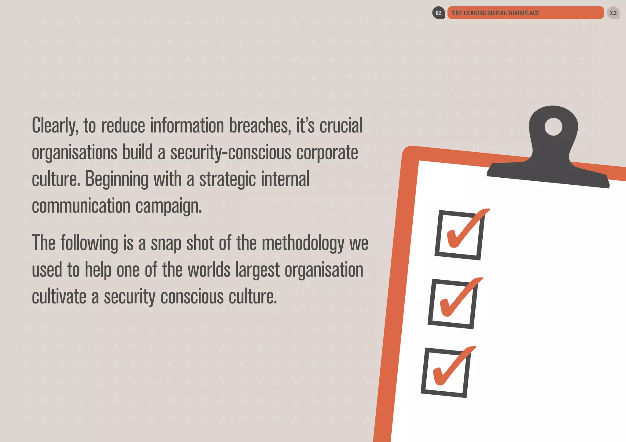 02

Clearly, to reduce information breaches, it’s crucial
organisations build a security-conscious corporate
culture. Beginning with a strategic internal
communication campaign.
The following is a snap shot of the methodology we
used to help one of the worlds largest organisation
cultivate a security conscious culture.

THE LEAKING DIGITAL WORKPLACE

2.3

 