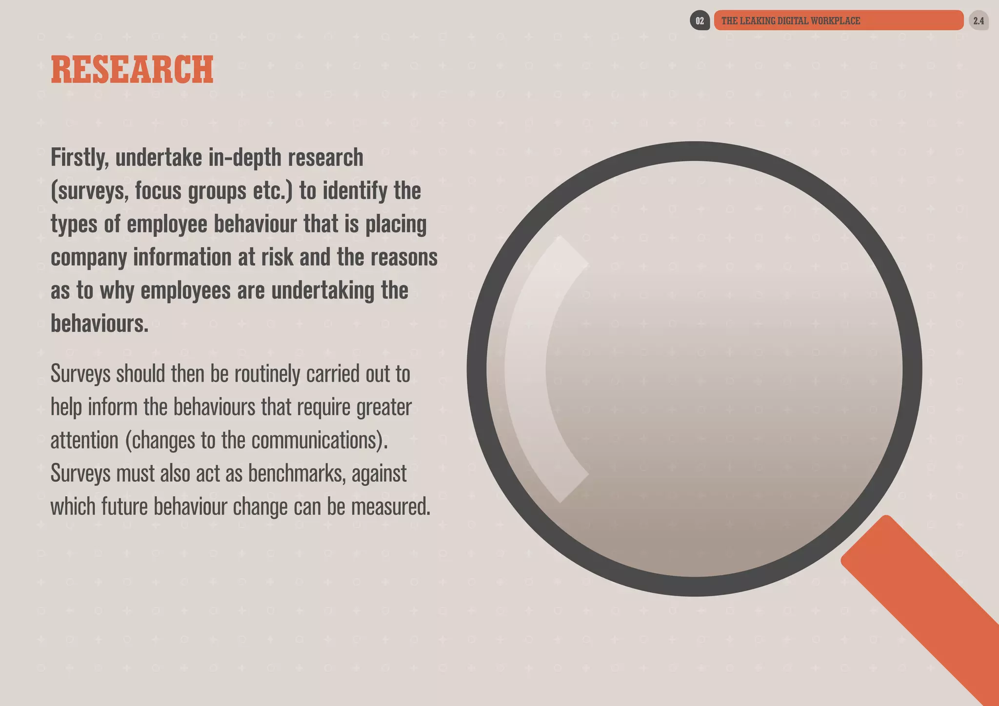 02

RESEARCH
Firstly, undertake in-depth research
(surveys, focus groups etc.) to identify the
types of employee behaviour that is placing
company information at risk and the reasons
as to why employees are undertaking the
behaviours.
Surveys should then be routinely carried out to
help inform the behaviours that require greater
attention (changes to the communications).
Surveys must also act as benchmarks, against
which future behaviour change can be measured.

THE LEAKING DIGITAL WORKPLACE

2.4

 
