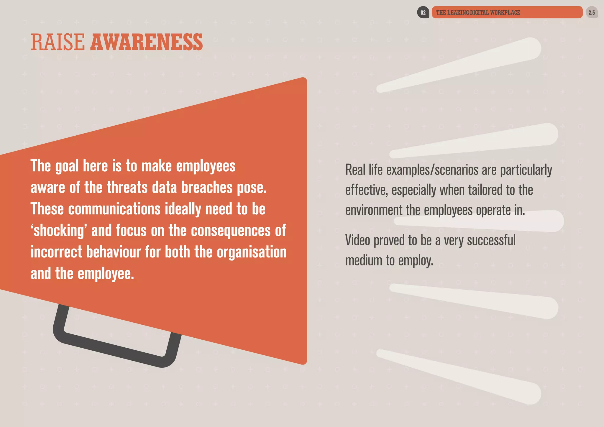 02

THE LEAKING DIGITAL WORKPLACE

RAISE AWARENESS

The goal here is to make employees
aware of the threats data breaches pose.
These communications ideally need to be
‘shocking’ and focus on the consequences of
incorrect behaviour for both the organisation
and the employee.

Real life examples/scenarios are particularly
effective, especially when tailored to the
environment the employees operate in.
Video proved to be a very successful
medium to employ.

2.5

 