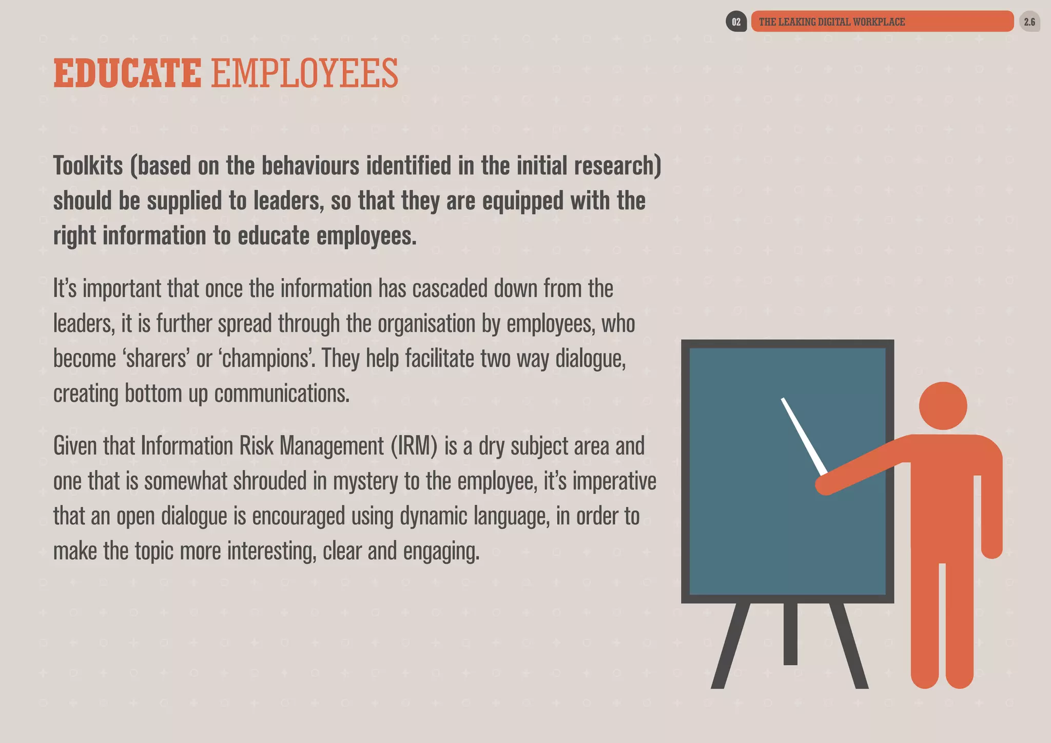 02

EDUCATE EMPLOYEES
Toolkits (based on the behaviours identified in the initial research)
should be supplied to leaders, so that they are equipped with the
right information to educate employees.
It’s important that once the information has cascaded down from the
leaders, it is further spread through the organisation by employees, who
become ‘sharers’ or ‘champions’. They help facilitate two way dialogue,
creating bottom up communications.
Given that Information Risk Management (IRM) is a dry subject area and
one that is somewhat shrouded in mystery to the employee, it’s imperative
that an open dialogue is encouraged using dynamic language, in order to
make the topic more interesting, clear and engaging.

THE LEAKING DIGITAL WORKPLACE

2.6

 