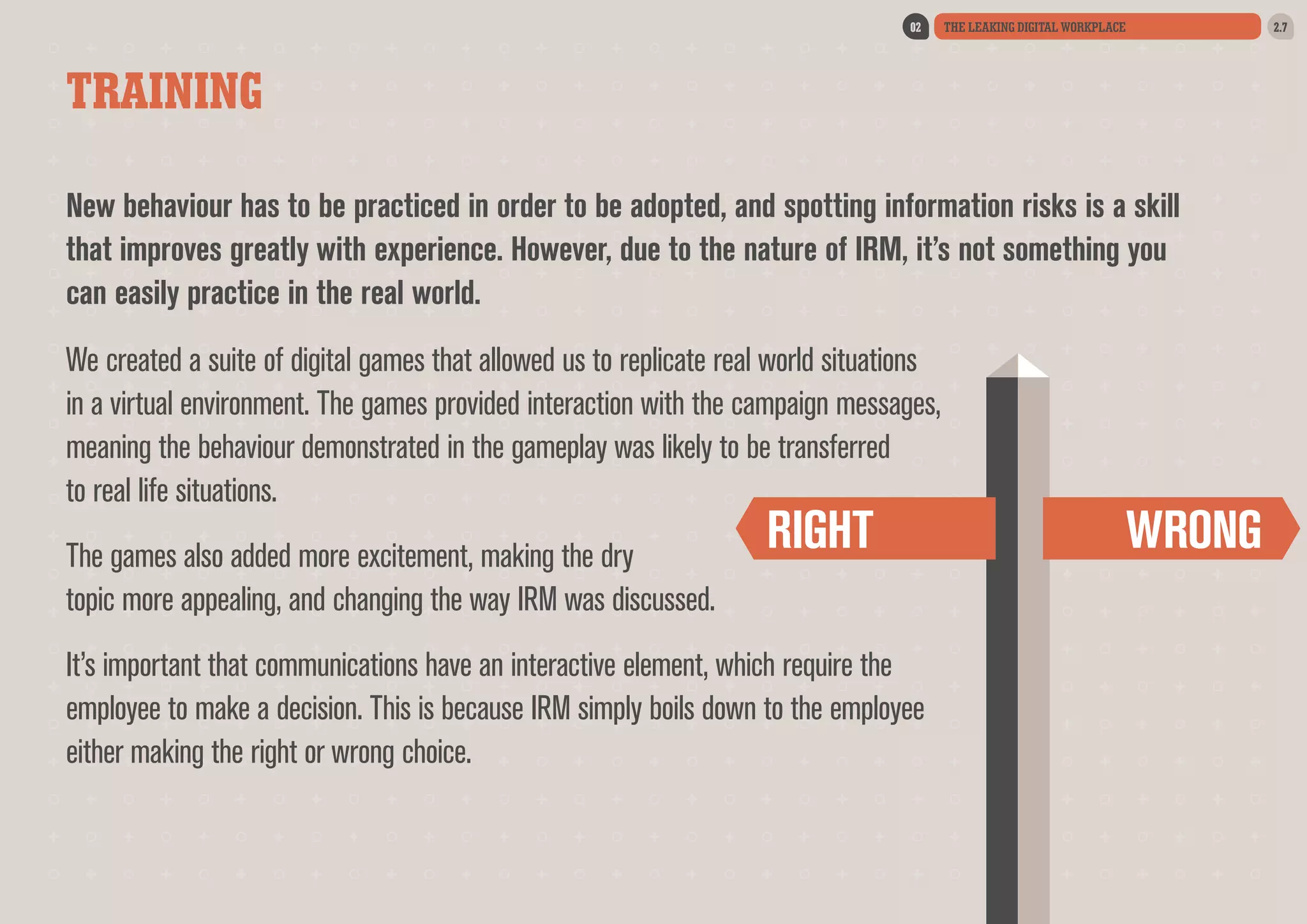 02

THE LEAKING DIGITAL WORKPLACE

TRAINING
New behaviour has to be practiced in order to be adopted, and spotting information risks is a skill
that improves greatly with experience. However, due to the nature of IRM, it’s not something you
can easily practice in the real world.
We created a suite of digital games that allowed us to replicate real world situations
in a virtual environment. The games provided interaction with the campaign messages,
meaning the behaviour demonstrated in the gameplay was likely to be transferred
to real life situations.
The games also added more excitement, making the dry
topic more appealing, and changing the way IRM was discussed.

RIGHT

It’s important that communications have an interactive element, which require the
employee to make a decision. This is because IRM simply boils down to the employee
either making the right or wrong choice.

WRONG

2.7

 