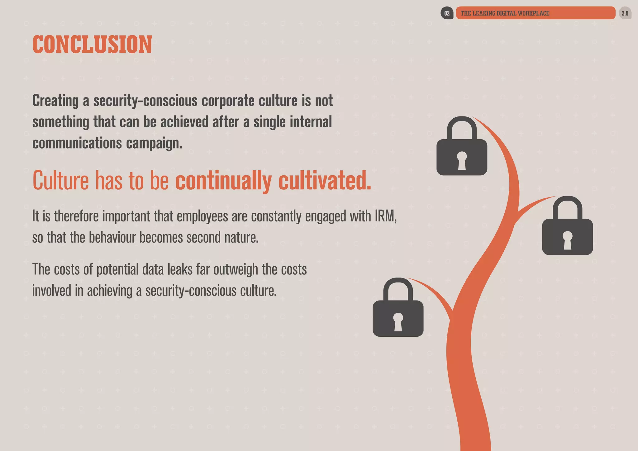 02

CONCLUSION
Creating a security-conscious corporate culture is not
something that can be achieved after a single internal
communications campaign.

Culture has to be continually cultivated.
It is therefore important that employees are constantly engaged with IRM,
so that the behaviour becomes second nature.
The costs of potential data leaks far outweigh the costs
involved in achieving a security-conscious culture.

THE LEAKING DIGITAL WORKPLACE

2.9

 