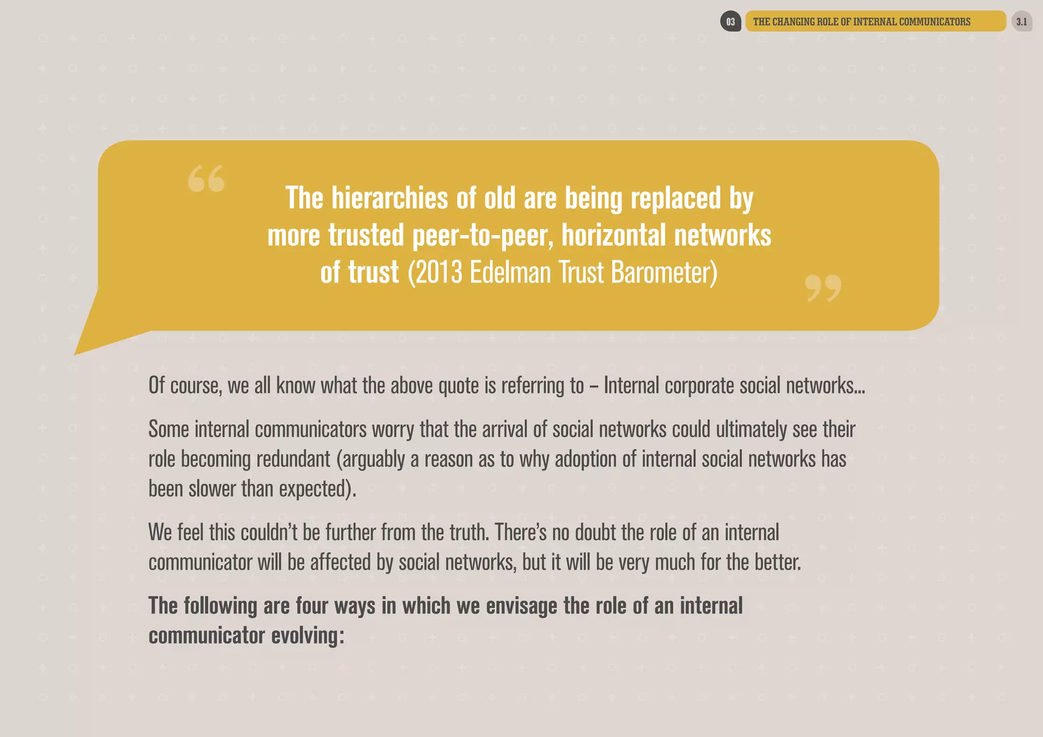 “

THE CHANGING ROLE OF INTERNAL COMMUNICATORS

The hierarchies of old are being replaced by
more trusted peer-to-peer, horizontal networks
of trust (2013 Edelman Trust Barometer)

“

03

Of course, we all know what the above quote is referring to – Internal corporate social networks...
Some internal communicators worry that the arrival of social networks could ultimately see their
role becoming redundant (arguably a reason as to why adoption of internal social networks has
been slower than expected).
We feel this couldn’t be further from the truth. There’s no doubt the role of an internal
communicator will be affected by social networks, but it will be very much for the better.  
The following are four ways in which we envisage the role of an internal
communicator evolving:

3.1

 