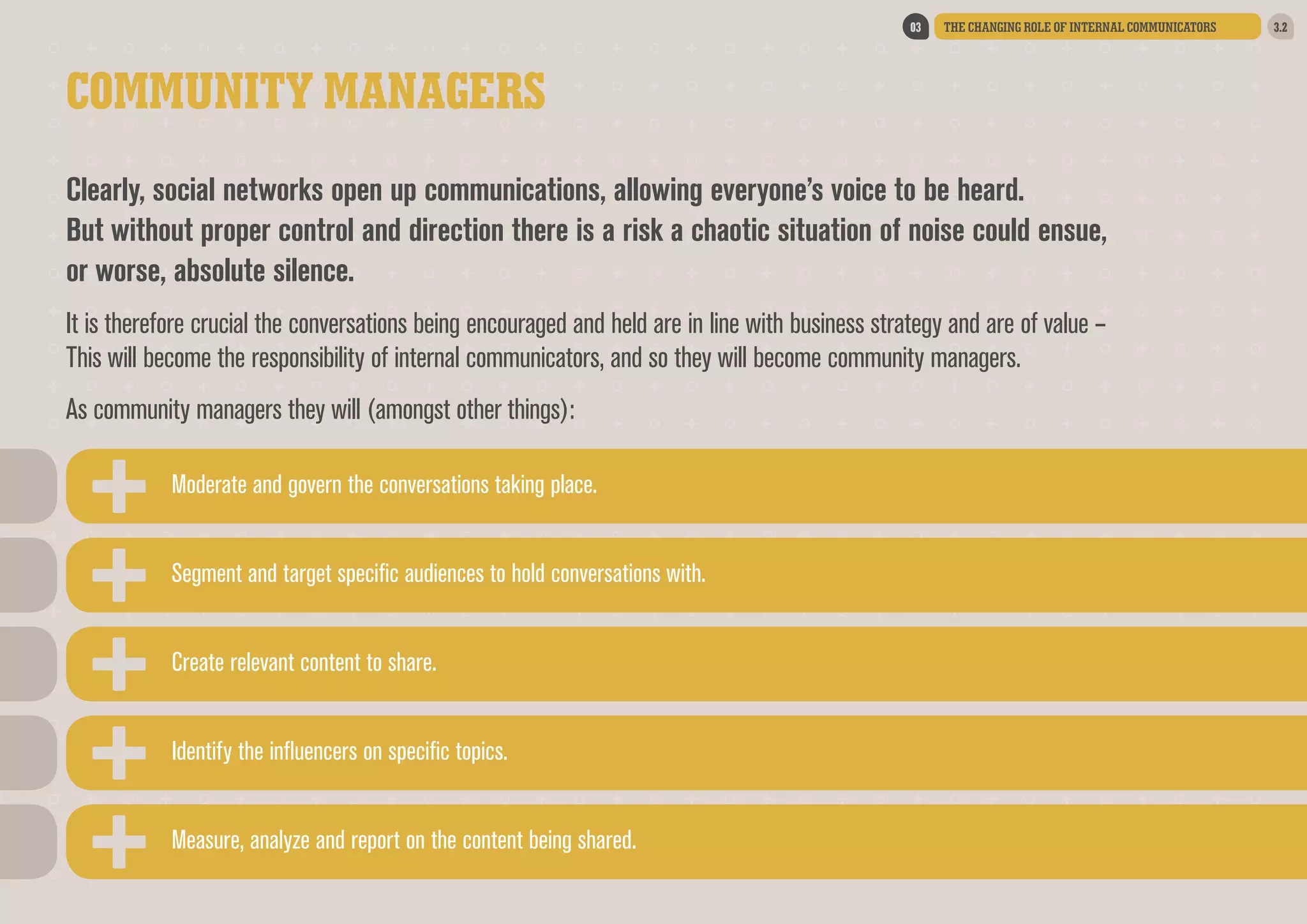 03

THE CHANGING ROLE OF INTERNAL COMMUNICATORS

COMMUNITY MANAGERS
Clearly, social networks open up communications, allowing everyone’s voice to be heard.
But without proper control and direction there is a risk a chaotic situation of noise could ensue,
or worse, absolute silence.  
It is therefore crucial the conversations being encouraged and held are in line with business strategy and are of value –
This will become the responsibility of internal communicators, and so they will become community managers.  
As community managers they will (amongst other things):
Moderate and govern the conversations taking place.
Segment and target specific audiences to hold conversations with.
Create relevant content to share.
Identify the influencers on specific topics.
Measure, analyze and report on the content being shared.

3.2

 