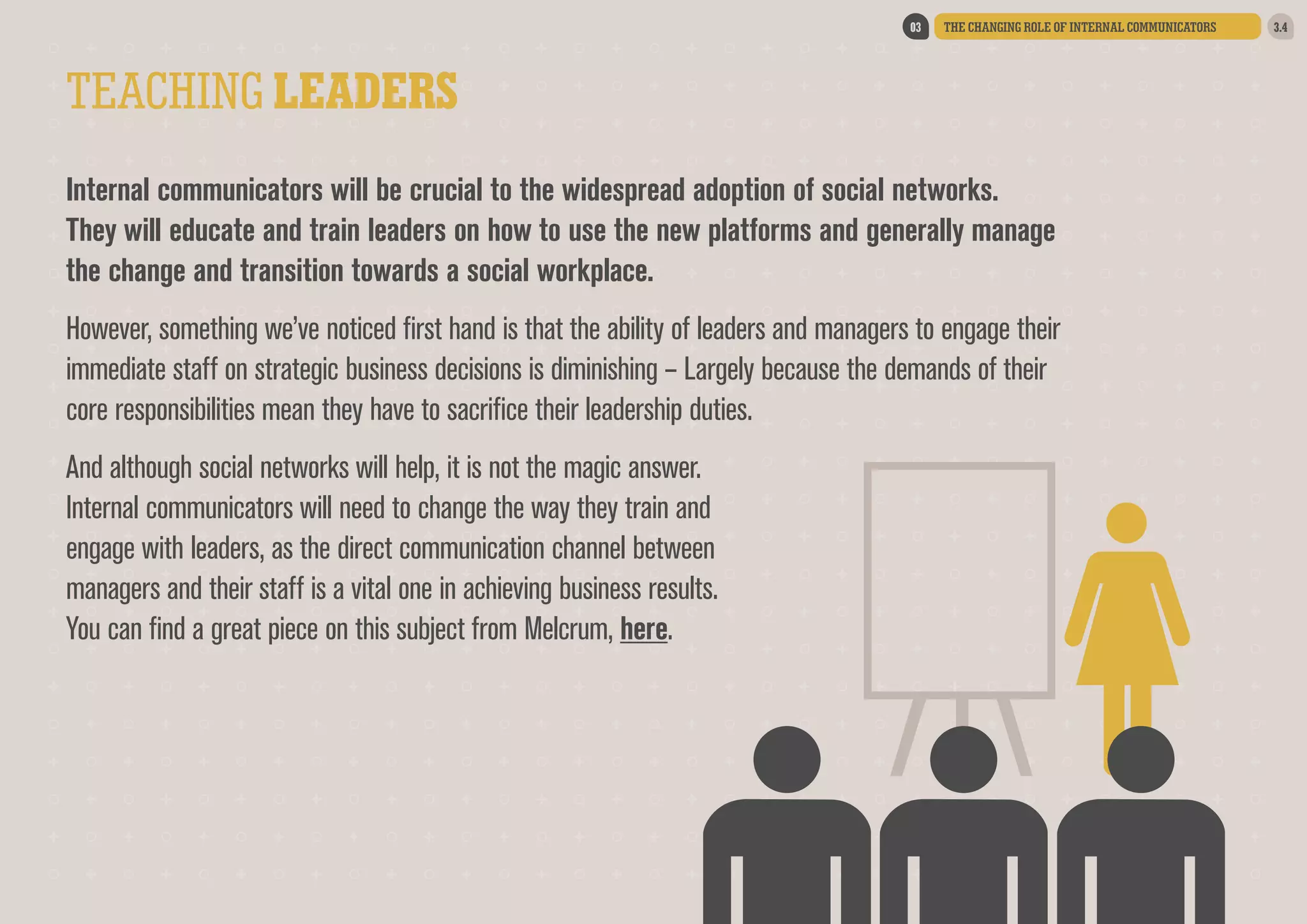 03

THE CHANGING ROLE OF INTERNAL COMMUNICATORS

TEACHING LEADERS
Internal communicators will be crucial to the widespread adoption of social networks.
They will educate and train leaders on how to use the new platforms and generally manage
the change and transition towards a social workplace.  
However, something we’ve noticed first hand is that the ability of leaders and managers to engage their
immediate staff on strategic business decisions is diminishing – Largely because the demands of their
core responsibilities mean they have to sacrifice their leadership duties.
And although social networks will help, it is not the magic answer.
Internal communicators will need to change the way they train and
engage with leaders, as the direct communication channel between
managers and their staff is a vital one in achieving business results.
You can find a great piece on this subject from Melcrum, here.

3.4

 