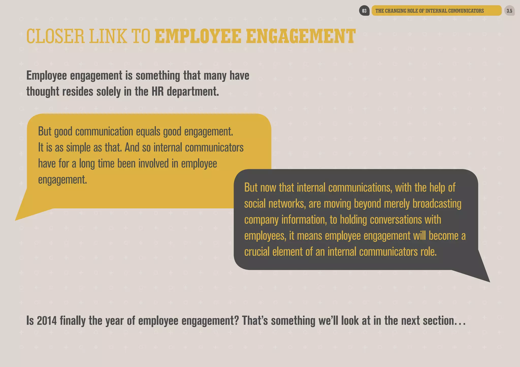 03

THE CHANGING ROLE OF INTERNAL COMMUNICATORS

CLOSER LINK TO EMPLOYEE ENGAGEMENT
Employee engagement is something that many have
thought resides solely in the HR department.
But good communication equals good engagement.
It is as simple as that. And so internal communicators
have for a long time been involved in employee
engagement.  

But now that internal communications, with the help of
social networks, are moving beyond merely broadcasting
company information, to holding conversations with
employees, it means employee engagement will become a
crucial element of an internal communicators role.  

Is 2014 finally the year of employee engagement? That’s something we’ll look at in the next section…

3.5

 
