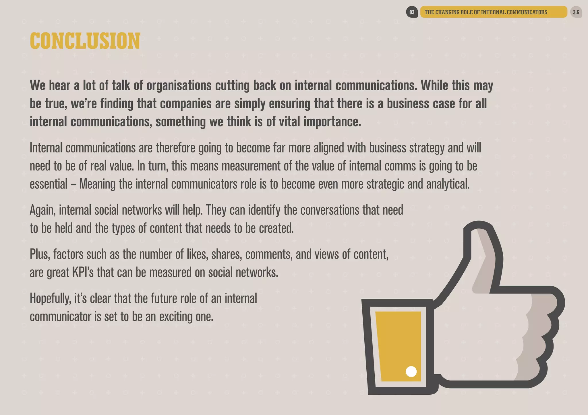 03

THE CHANGING ROLE OF INTERNAL COMMUNICATORS

CONCLUSION
We hear a lot of talk of organisations cutting back on internal communications. While this may
be true, we’re finding that companies are simply ensuring that there is a business case for all
internal communications, something we think is of vital importance.  
Internal communications are therefore going to become far more aligned with business strategy and will
need to be of real value. In turn, this means measurement of the value of internal comms is going to be
essential – Meaning the internal communicators role is to become even more strategic and analytical.  
Again, internal social networks will help. They can identify the conversations that need
to be held and the types of content that needs to be created.  
Plus, factors such as the number of likes, shares, comments, and views of content,
are great KPI’s that can be measured on social networks.  
Hopefully, it’s clear that the future role of an internal
communicator is set to be an exciting one.

3.6

 