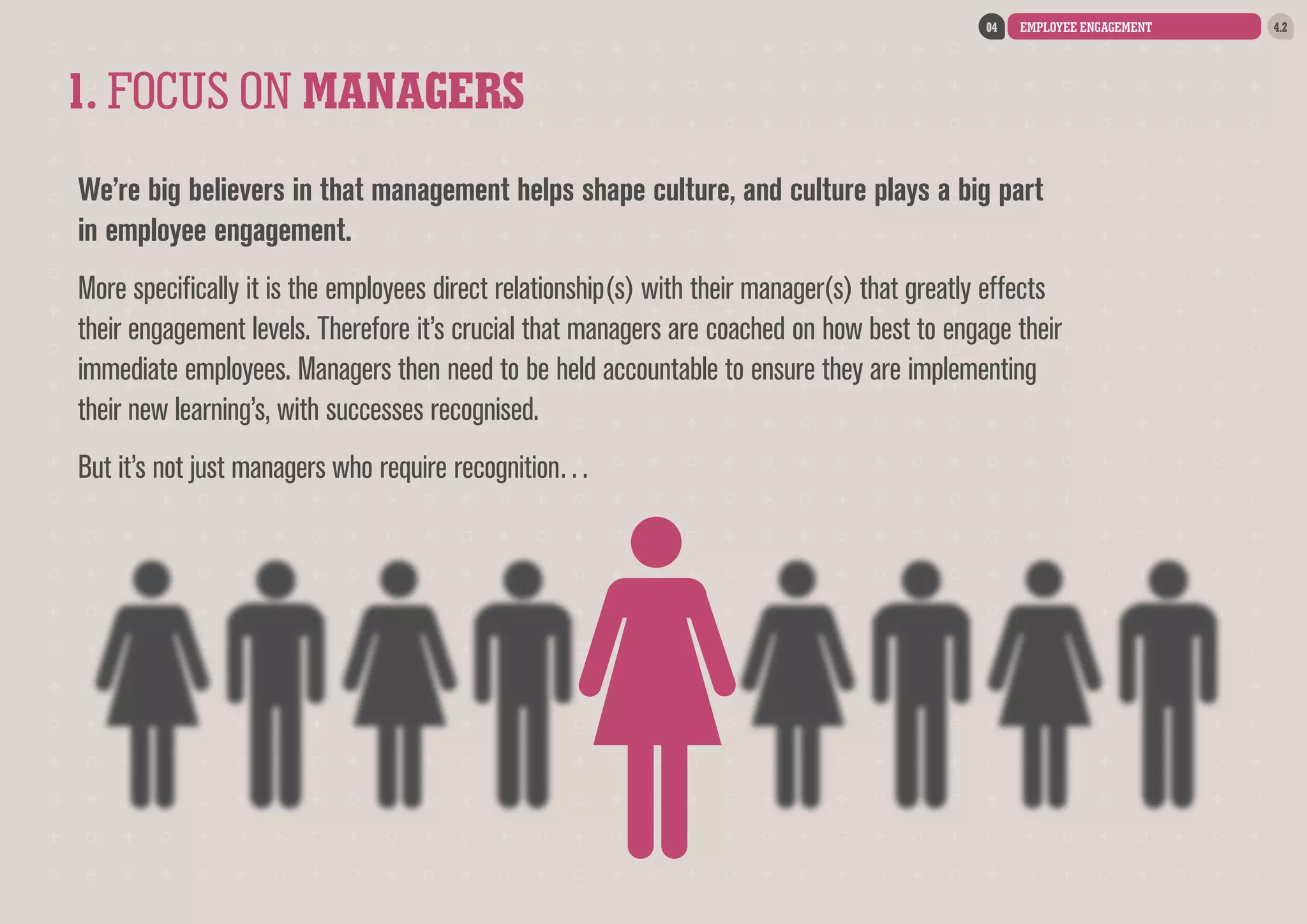 04

EMPLOYEE ENGAGEMENT

1. FOCUS ON MANAGERS
We’re big believers in that management helps shape culture, and culture plays a big part
in employee engagement.
More specifically it is the employees direct relationship(s) with their manager(s) that greatly effects
their engagement levels. Therefore it’s crucial that managers are coached on how best to engage their
immediate employees. Managers then need to be held accountable to ensure they are implementing
their new learning’s, with successes recognised.
But it’s not just managers who require recognition…

4.2

 