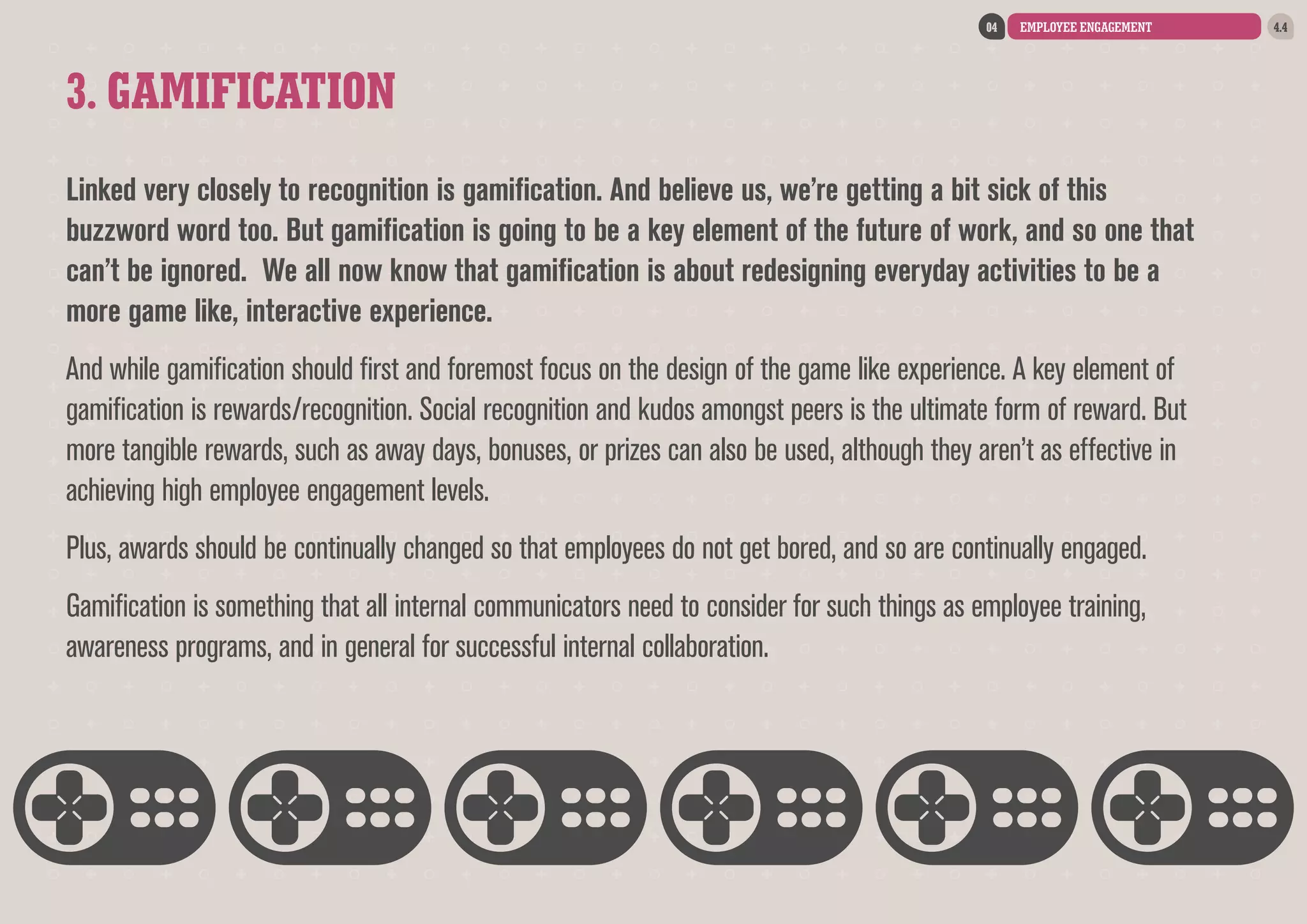04

EMPLOYEE ENGAGEMENT

3. GAMIFICATION
Linked very closely to recognition is gamification. And believe us, we’re getting a bit sick of this
buzzword word too. But gamification is going to be a key element of the future of work, and so one that
can’t be ignored. We all now know that gamification is about redesigning everyday activities to be a
more game like, interactive experience.
And while gamification should first and foremost focus on the design of the game like experience. A key element of
gamification is rewards/recognition. Social recognition and kudos amongst peers is the ultimate form of reward. But
more tangible rewards, such as away days, bonuses, or prizes can also be used, although they aren’t as effective in
achieving high employee engagement levels.
Plus, awards should be continually changed so that employees do not get bored, and so are continually engaged.
Gamification is something that all internal communicators need to consider for such things as employee training,
awareness programs, and in general for successful internal collaboration.

4.4

 