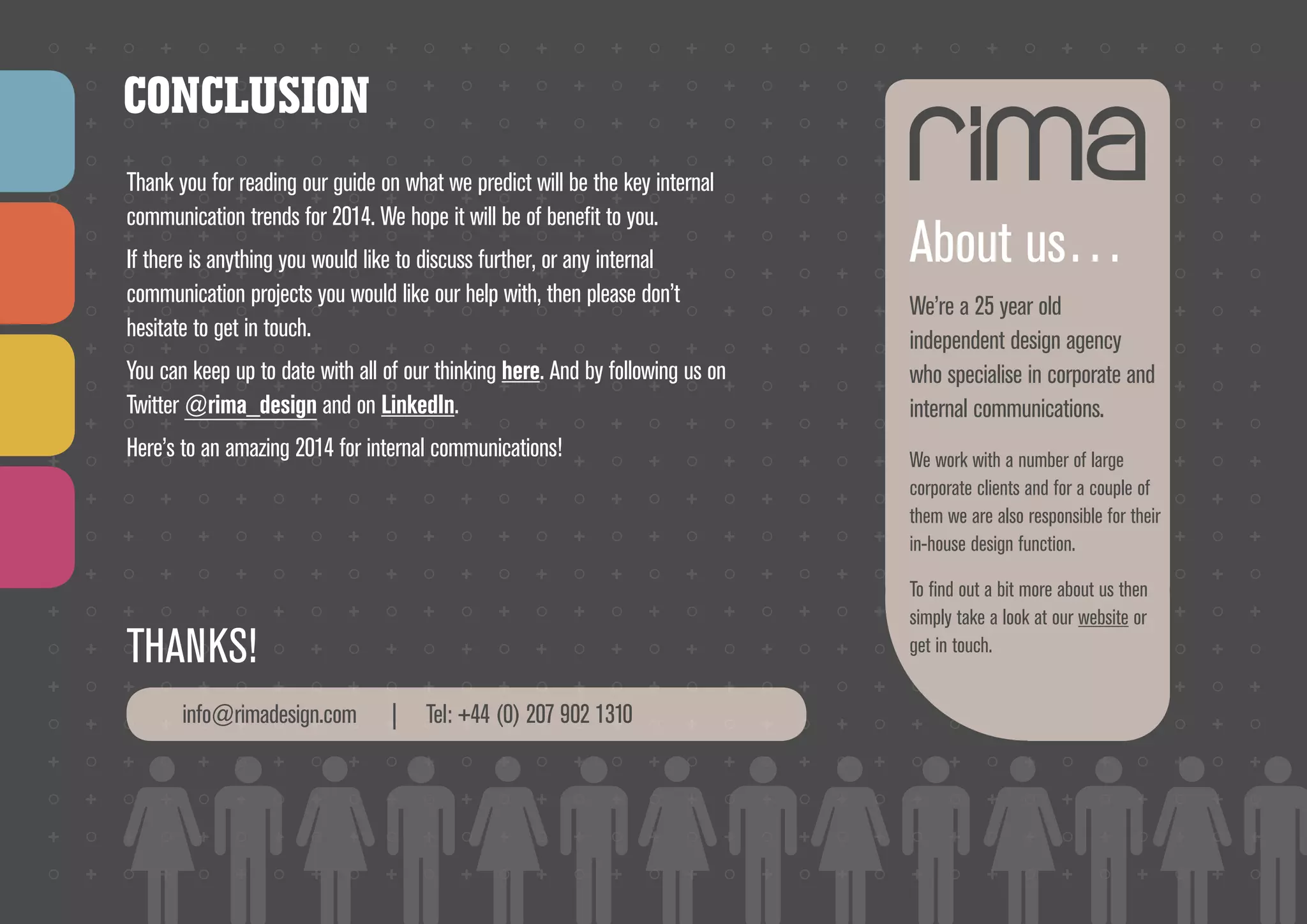 CONCLUSION
Thank you for reading our guide on what we predict will be the key internal
communication trends for 2014. We hope it will be of benefit to you.
If there is anything you would like to discuss further, or any internal
communication projects you would like our help with, then please don’t
hesitate to get in touch.
You can keep up to date with all of our thinking here. And by following us on
Twitter @rima_design and on LinkedIn.
Here’s to an amazing 2014 for internal communications!

info@rimadesign.com

We’re a 25 year old
independent design agency
who specialise in corporate and
internal communications.
We work with a number of large
corporate clients and for a couple of
them we are also responsible for their
in-house design function.
To find out a bit more about us then
simply take a look at our website or
get in touch.

THANKS!
	

About us…

|

Tel: +44 (0) 207 902 1310
HTTP://WWW.RIMADESIGN.COM/BLOG
HTTPS://TWITTER.COM/RIMA_DESIGN
HTTP://WWW.LINKEDIN.COM/COMPANY/RIMA-DESIGN/

 