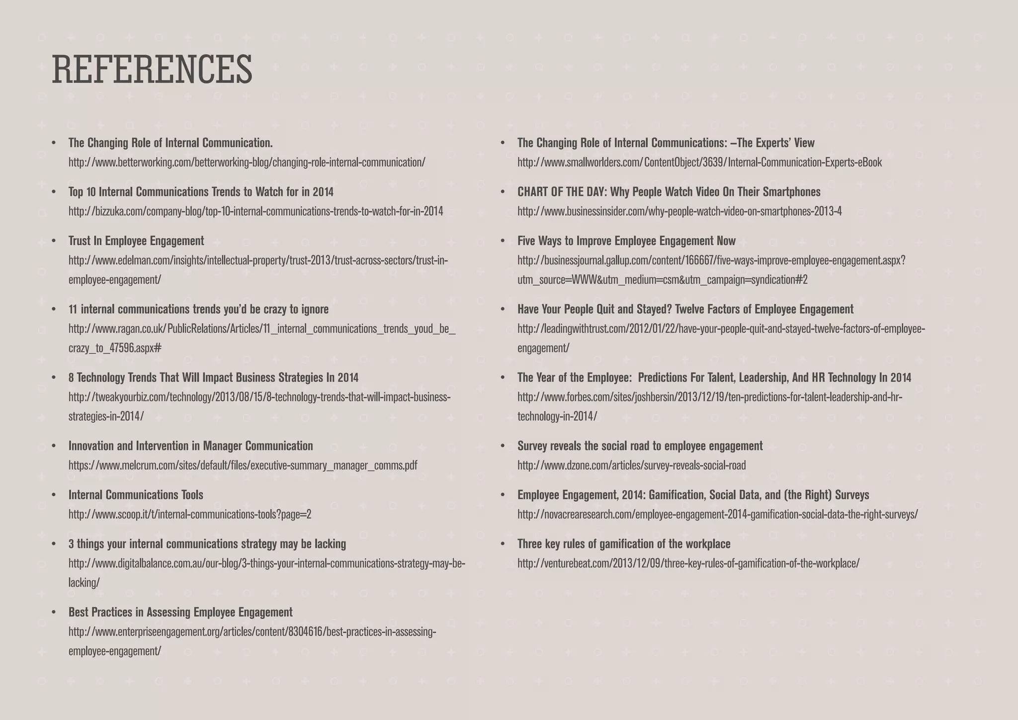 REFERENCES
•	 The Changing Role of Internal Communication.
http://www.betterworking.com/betterworking-blog/changing-role-internal-communication/

•	 The Changing Role of Internal Communications: —The Experts’ View
http://www.smallworlders.com/ContentObject/3639/Internal-Communication-Experts-eBook

•	 Top 10 Internal Communications Trends to Watch for in 2014
http://bizzuka.com/company-blog/top-10-internal-communications-trends-to-watch-for-in-2014

•	 CHART OF THE DAY: Why People Watch Video On Their Smartphones
http://www.businessinsider.com/why-people-watch-video-on-smartphones-2013-4

•	 Trust In Employee Engagement
http://www.edelman.com/insights/intellectual-property/trust-2013/trust-across-sectors/trust-inemployee-engagement/

•	 Five Ways to Improve Employee Engagement Now
http://businessjournal.gallup.com/content/166667/five-ways-improve-employee-engagement.aspx?
utm_source=WWW&utm_medium=csm&utm_campaign=syndication#2

•	 11 internal communications trends you’d be crazy to ignore
http://www.ragan.co.uk/PublicRelations/Articles/11_internal_communications_trends_youd_be_
crazy_to_47596.aspx#

•	 Have Your People Quit and Stayed? Twelve Factors of Employee Engagement
http://leadingwithtrust.com/2012/01/22/have-your-people-quit-and-stayed-twelve-factors-of-employeeengagement/

•	 8 Technology Trends That Will Impact Business Strategies In 2014
http://tweakyourbiz.com/technology/2013/08/15/8-technology-trends-that-will-impact-businessstrategies-in-2014/

•	 The Year of the Employee: Predictions For Talent, Leadership, And HR Technology In 2014
http://www.forbes.com/sites/joshbersin/2013/12/19/ten-predictions-for-talent-leadership-and-hrtechnology-in-2014/

•	 Innovation and Intervention in Manager Communication
https://www.melcrum.com/sites/default/files/executive-summary_manager_comms.pdf

•	 Survey reveals the social road to employee engagement
http://www.dzone.com/articles/survey-reveals-social-road

•	 Internal Communications Tools
http://www.scoop.it/t/internal-communications-tools?page=2

•	 Employee Engagement, 2014: Gamification, Social Data, and (the Right) Surveys
http://novacrearesearch.com/employee-engagement-2014-gamification-social-data-the-right-surveys/

•	 3 things your internal communications strategy may be lacking
http://www.digitalbalance.com.au/our-blog/3-things-your-internal-communications-strategy-may-belacking/

•	 Three key rules of gamification of the workplace
http://venturebeat.com/2013/12/09/three-key-rules-of-gamification-of-the-workplace/

•	 Best Practices in Assessing Employee Engagement
http://www.enterpriseengagement.org/articles/content/8304616/best-practices-in-assessingemployee-engagement/

 