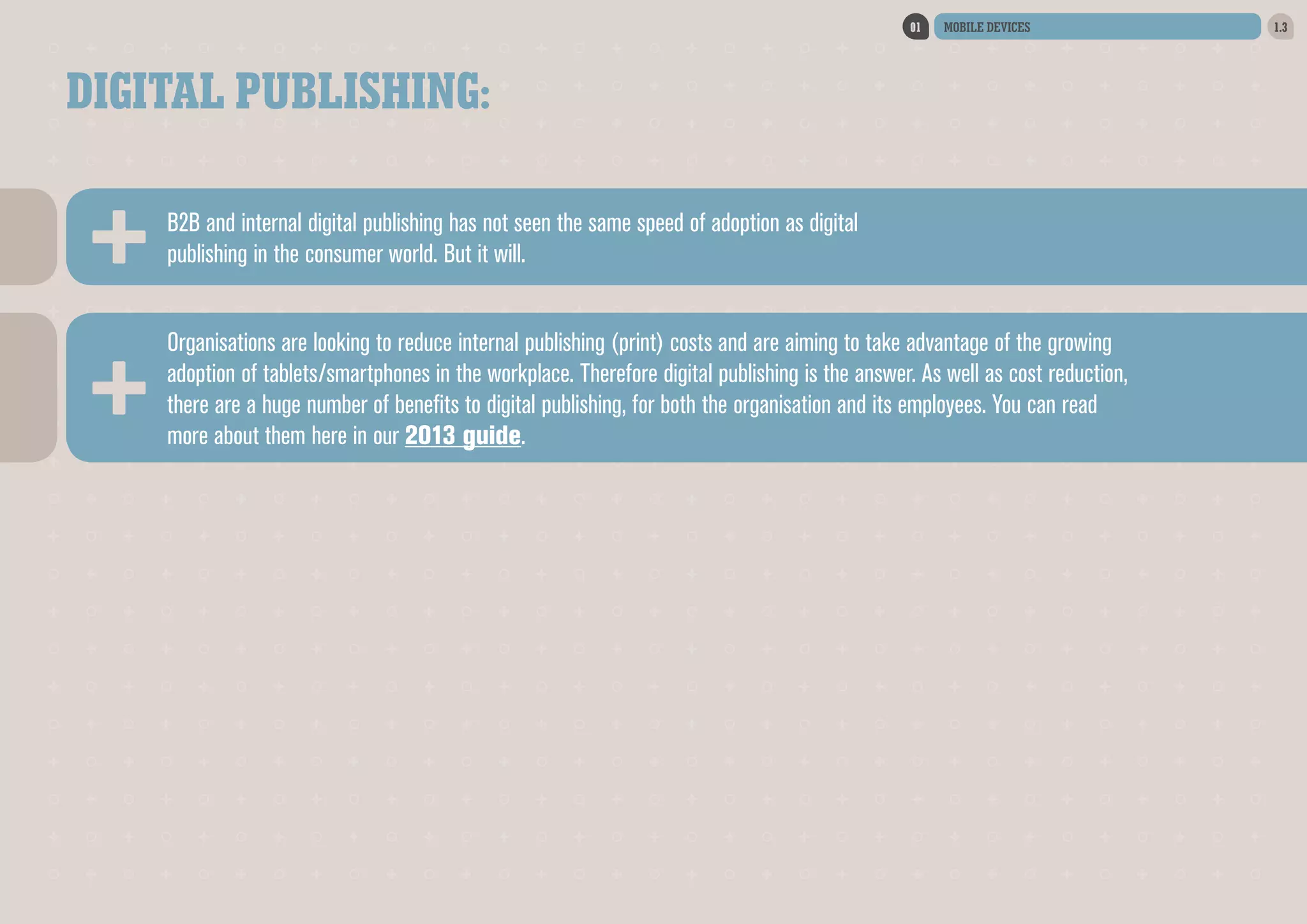 01

MOBILE DEVICES

DIGITAL PUBLISHING:
B2B and internal digital publishing has not seen the same speed of adoption as digital
publishing in the consumer world. But it will.
Organisations are looking to reduce internal publishing (print) costs and are aiming to take advantage of the growing
adoption of tablets/smartphones in the workplace. Therefore digital publishing is the answer. As well as cost reduction,
there are a huge number of benefits to digital publishing, for both the organisation and its employees. You can read
more about them here in our 2013 guide.

1.3

 
